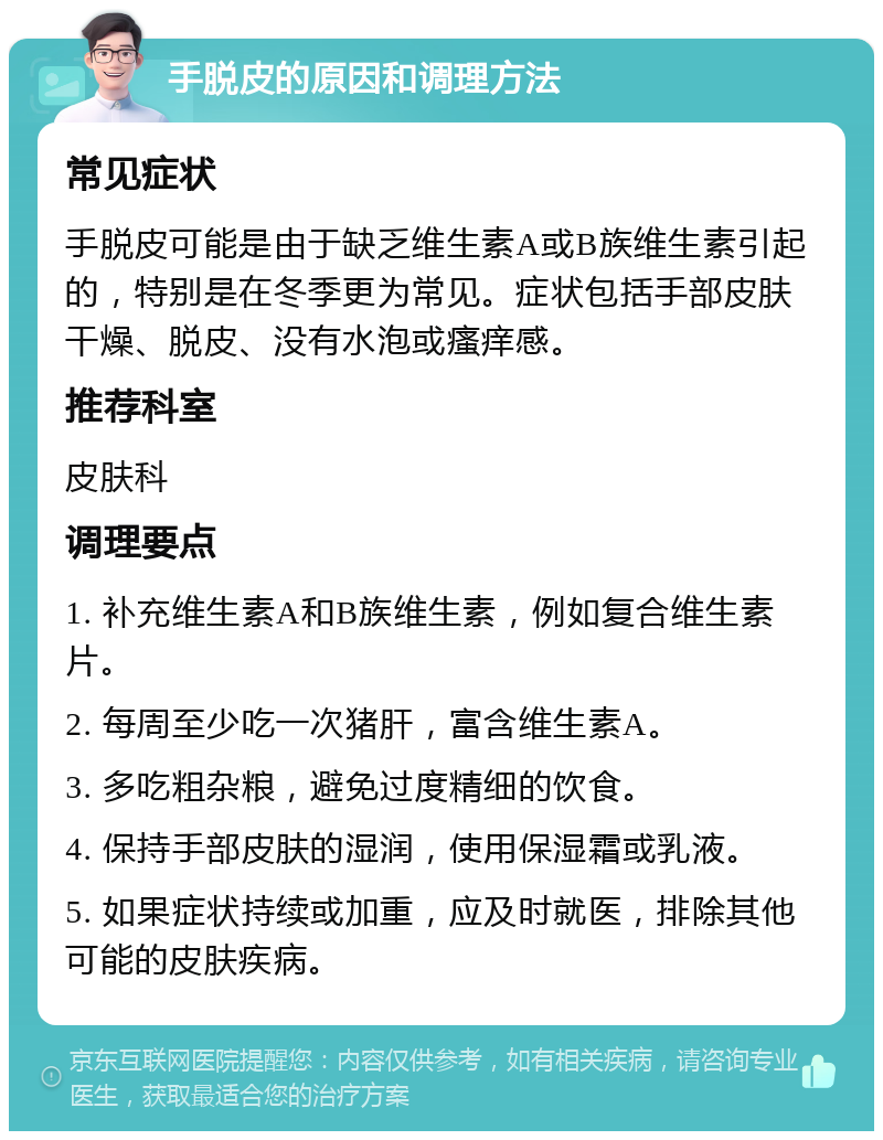 手脱皮的原因和调理方法 常见症状 手脱皮可能是由于缺乏维生素A或B族维生素引起的，特别是在冬季更为常见。症状包括手部皮肤干燥、脱皮、没有水泡或瘙痒感。 推荐科室 皮肤科 调理要点 1. 补充维生素A和B族维生素，例如复合维生素片。 2. 每周至少吃一次猪肝，富含维生素A。 3. 多吃粗杂粮，避免过度精细的饮食。 4. 保持手部皮肤的湿润，使用保湿霜或乳液。 5. 如果症状持续或加重，应及时就医，排除其他可能的皮肤疾病。