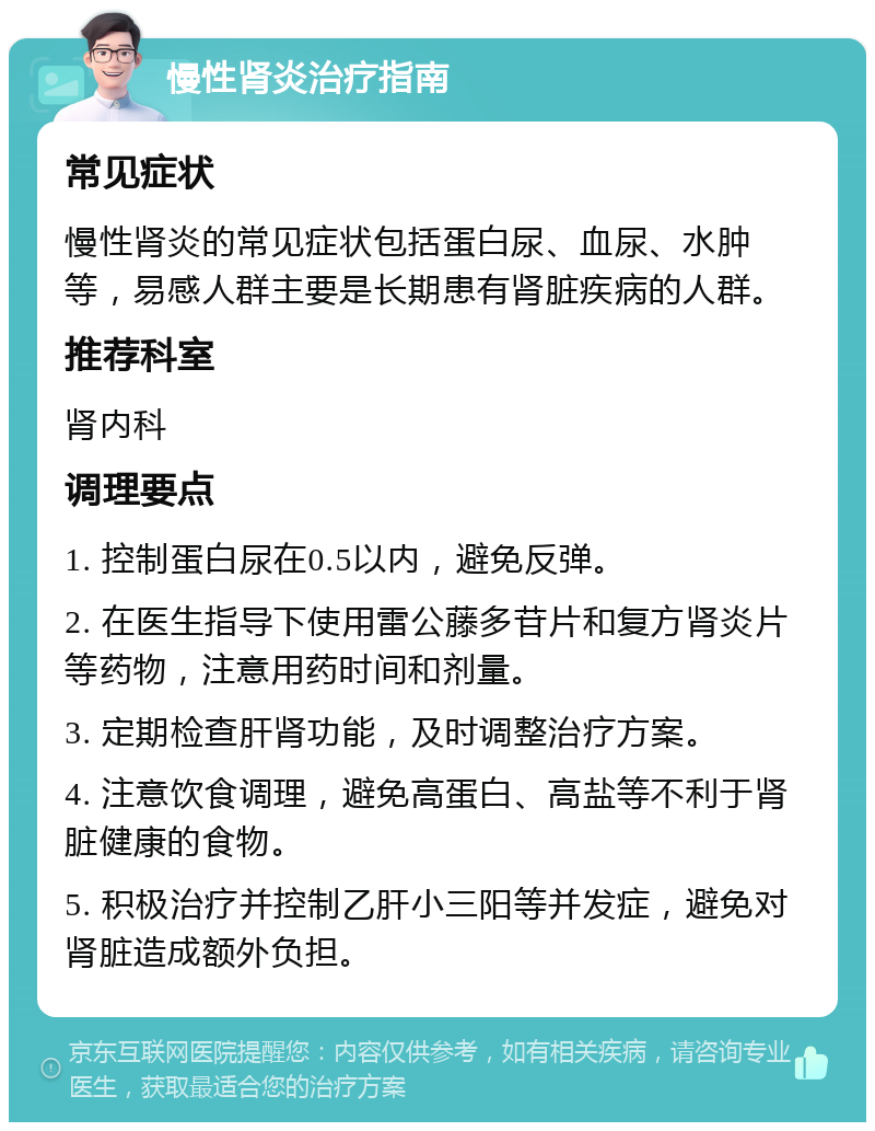 慢性肾炎治疗指南 常见症状 慢性肾炎的常见症状包括蛋白尿、血尿、水肿等，易感人群主要是长期患有肾脏疾病的人群。 推荐科室 肾内科 调理要点 1. 控制蛋白尿在0.5以内，避免反弹。 2. 在医生指导下使用雷公藤多苷片和复方肾炎片等药物，注意用药时间和剂量。 3. 定期检查肝肾功能，及时调整治疗方案。 4. 注意饮食调理，避免高蛋白、高盐等不利于肾脏健康的食物。 5. 积极治疗并控制乙肝小三阳等并发症，避免对肾脏造成额外负担。