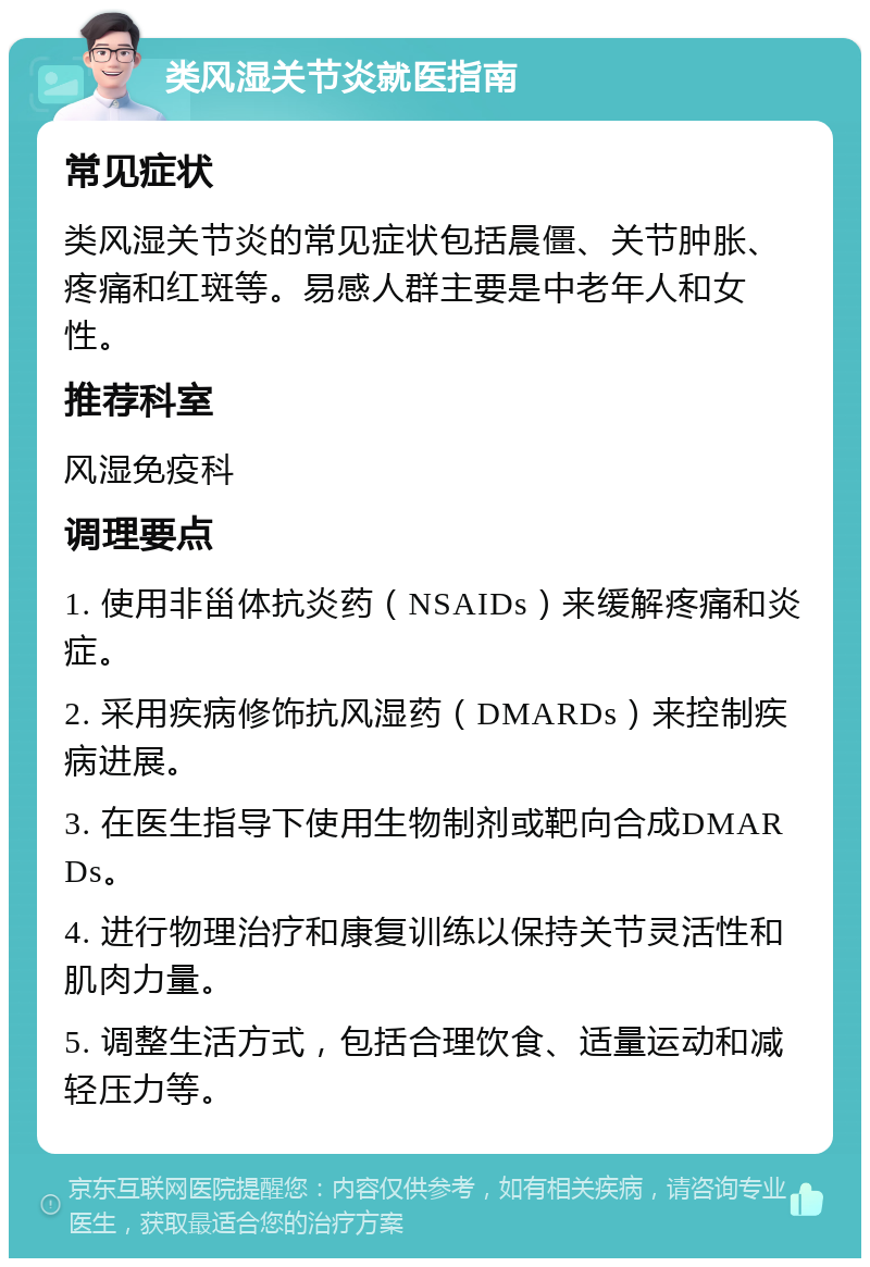 类风湿关节炎就医指南 常见症状 类风湿关节炎的常见症状包括晨僵、关节肿胀、疼痛和红斑等。易感人群主要是中老年人和女性。 推荐科室 风湿免疫科 调理要点 1. 使用非甾体抗炎药（NSAIDs）来缓解疼痛和炎症。 2. 采用疾病修饰抗风湿药（DMARDs）来控制疾病进展。 3. 在医生指导下使用生物制剂或靶向合成DMARDs。 4. 进行物理治疗和康复训练以保持关节灵活性和肌肉力量。 5. 调整生活方式，包括合理饮食、适量运动和减轻压力等。