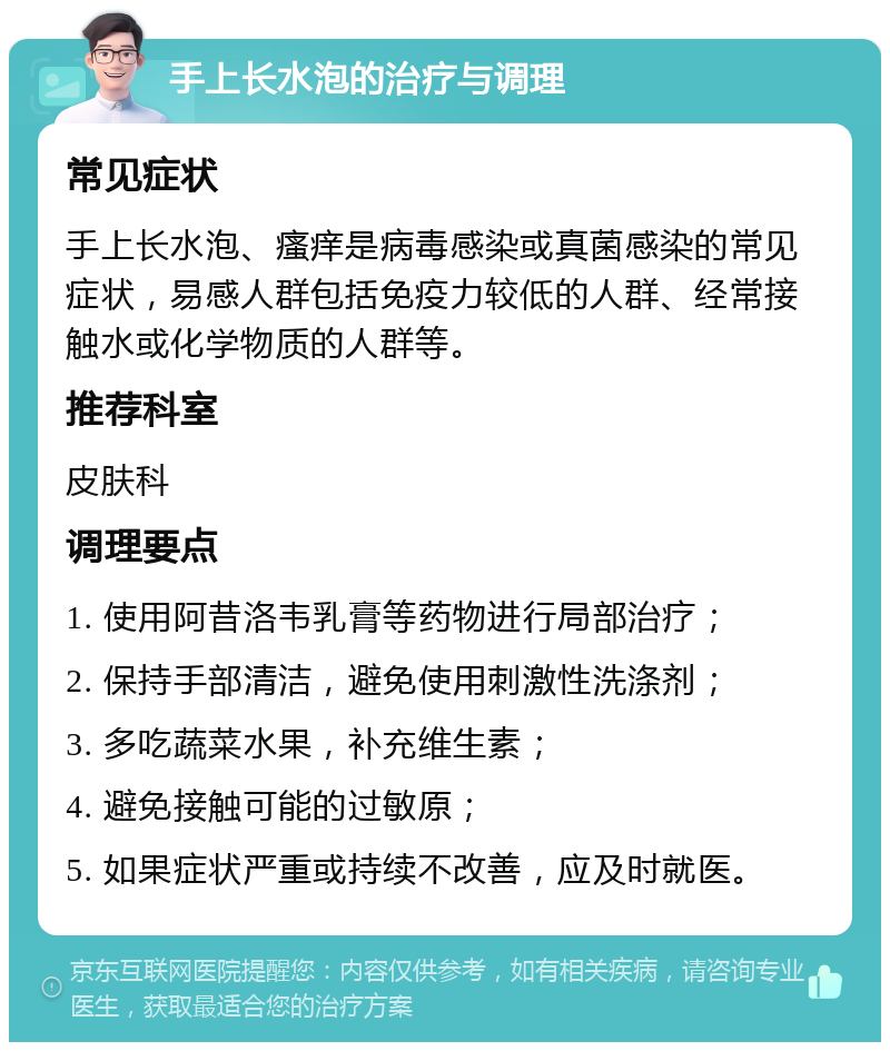 手上长水泡的治疗与调理 常见症状 手上长水泡、瘙痒是病毒感染或真菌感染的常见症状，易感人群包括免疫力较低的人群、经常接触水或化学物质的人群等。 推荐科室 皮肤科 调理要点 1. 使用阿昔洛韦乳膏等药物进行局部治疗； 2. 保持手部清洁，避免使用刺激性洗涤剂； 3. 多吃蔬菜水果，补充维生素； 4. 避免接触可能的过敏原； 5. 如果症状严重或持续不改善，应及时就医。