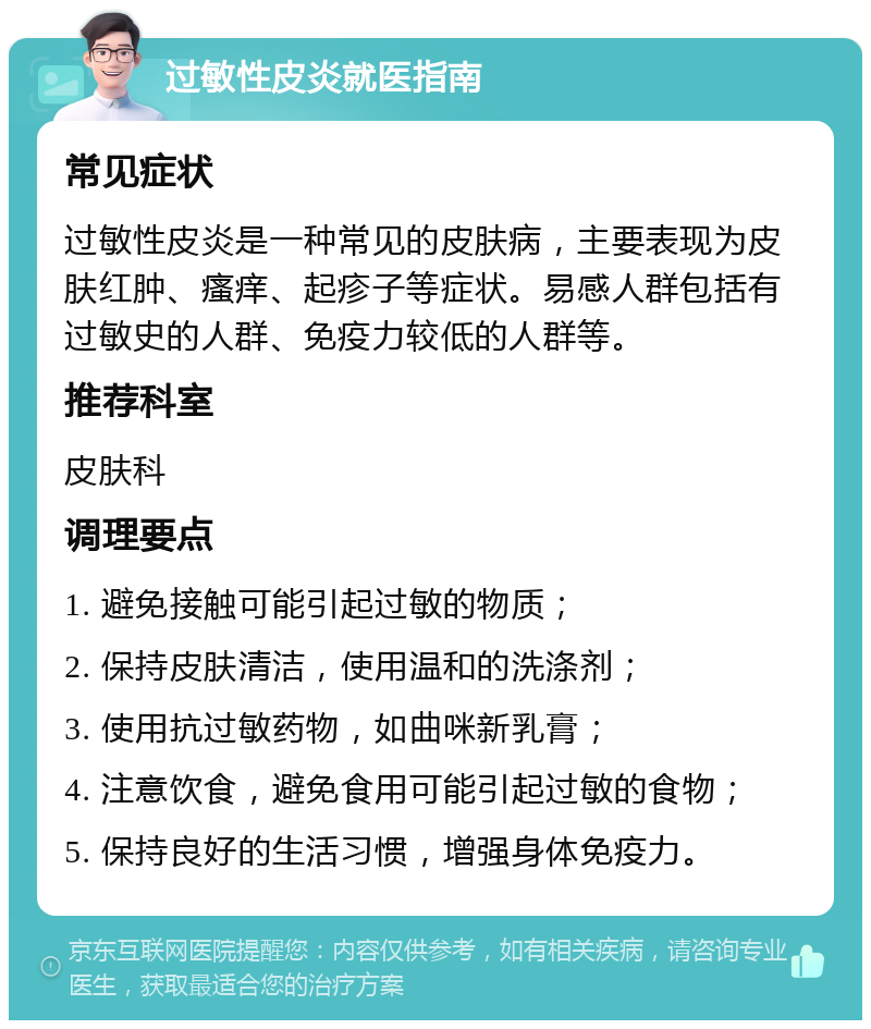 过敏性皮炎就医指南 常见症状 过敏性皮炎是一种常见的皮肤病，主要表现为皮肤红肿、瘙痒、起疹子等症状。易感人群包括有过敏史的人群、免疫力较低的人群等。 推荐科室 皮肤科 调理要点 1. 避免接触可能引起过敏的物质； 2. 保持皮肤清洁，使用温和的洗涤剂； 3. 使用抗过敏药物，如曲咪新乳膏； 4. 注意饮食，避免食用可能引起过敏的食物； 5. 保持良好的生活习惯，增强身体免疫力。