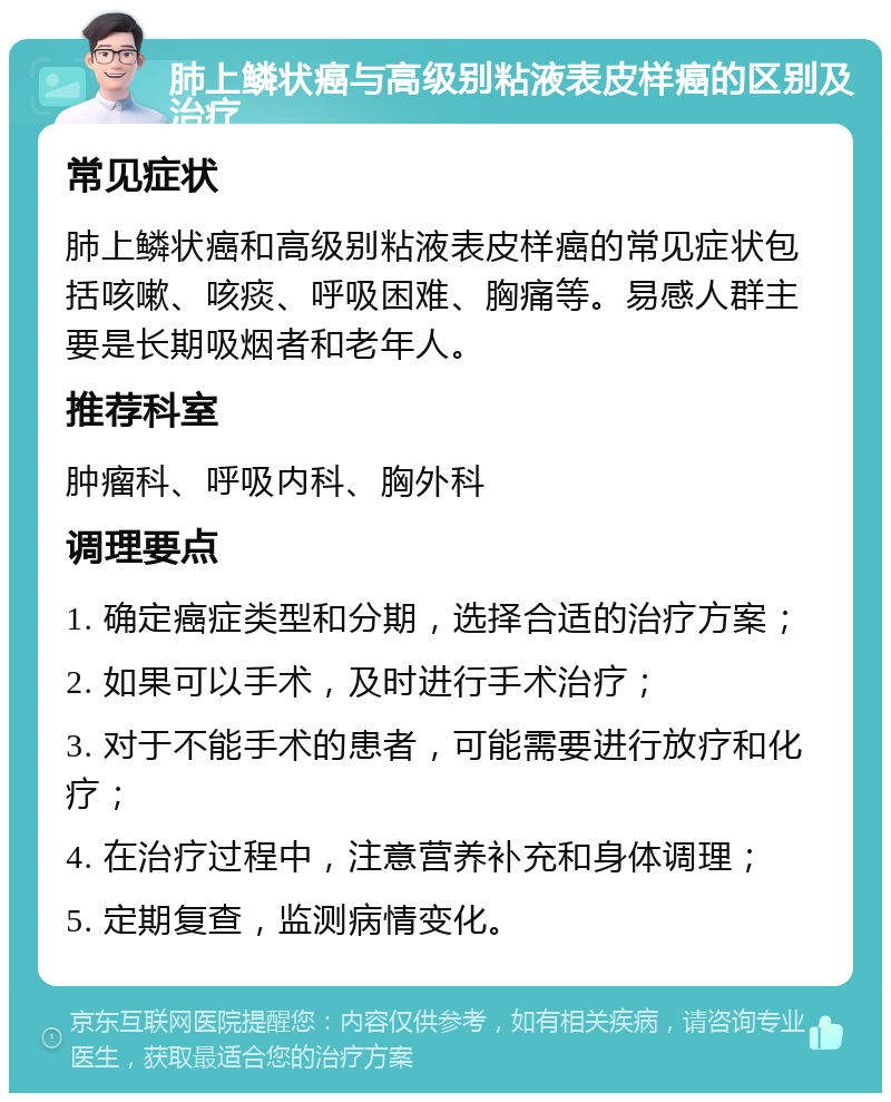 肺上鳞状癌与高级别粘液表皮样癌的区别及治疗 常见症状 肺上鳞状癌和高级别粘液表皮样癌的常见症状包括咳嗽、咳痰、呼吸困难、胸痛等。易感人群主要是长期吸烟者和老年人。 推荐科室 肿瘤科、呼吸内科、胸外科 调理要点 1. 确定癌症类型和分期，选择合适的治疗方案； 2. 如果可以手术，及时进行手术治疗； 3. 对于不能手术的患者，可能需要进行放疗和化疗； 4. 在治疗过程中，注意营养补充和身体调理； 5. 定期复查，监测病情变化。