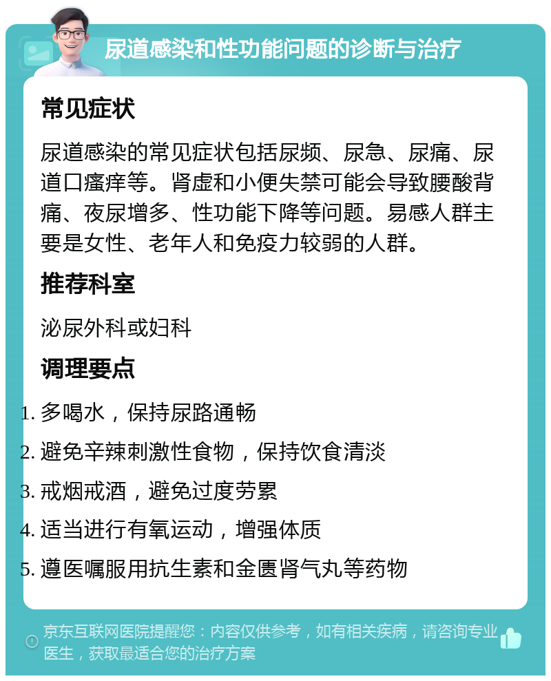 尿道感染和性功能问题的诊断与治疗 常见症状 尿道感染的常见症状包括尿频、尿急、尿痛、尿道口瘙痒等。肾虚和小便失禁可能会导致腰酸背痛、夜尿增多、性功能下降等问题。易感人群主要是女性、老年人和免疫力较弱的人群。 推荐科室 泌尿外科或妇科 调理要点 多喝水，保持尿路通畅 避免辛辣刺激性食物，保持饮食清淡 戒烟戒酒，避免过度劳累 适当进行有氧运动，增强体质 遵医嘱服用抗生素和金匮肾气丸等药物