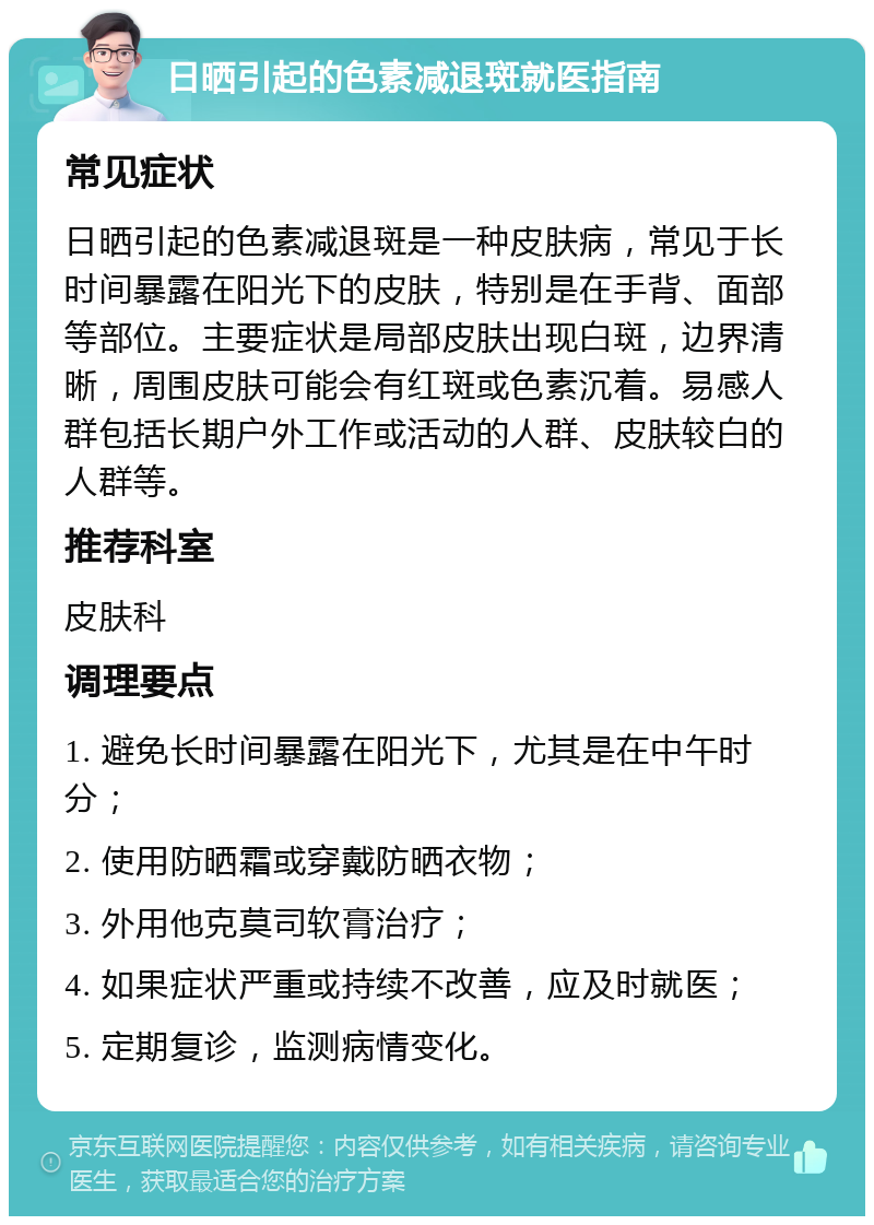 日晒引起的色素减退斑就医指南 常见症状 日晒引起的色素减退斑是一种皮肤病，常见于长时间暴露在阳光下的皮肤，特别是在手背、面部等部位。主要症状是局部皮肤出现白斑，边界清晰，周围皮肤可能会有红斑或色素沉着。易感人群包括长期户外工作或活动的人群、皮肤较白的人群等。 推荐科室 皮肤科 调理要点 1. 避免长时间暴露在阳光下，尤其是在中午时分； 2. 使用防晒霜或穿戴防晒衣物； 3. 外用他克莫司软膏治疗； 4. 如果症状严重或持续不改善，应及时就医； 5. 定期复诊，监测病情变化。