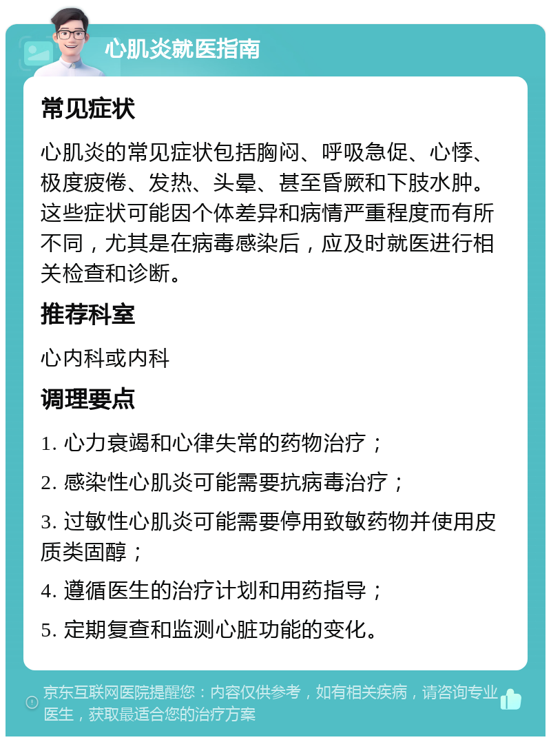 心肌炎就医指南 常见症状 心肌炎的常见症状包括胸闷、呼吸急促、心悸、极度疲倦、发热、头晕、甚至昏厥和下肢水肿。这些症状可能因个体差异和病情严重程度而有所不同，尤其是在病毒感染后，应及时就医进行相关检查和诊断。 推荐科室 心内科或内科 调理要点 1. 心力衰竭和心律失常的药物治疗； 2. 感染性心肌炎可能需要抗病毒治疗； 3. 过敏性心肌炎可能需要停用致敏药物并使用皮质类固醇； 4. 遵循医生的治疗计划和用药指导； 5. 定期复查和监测心脏功能的变化。