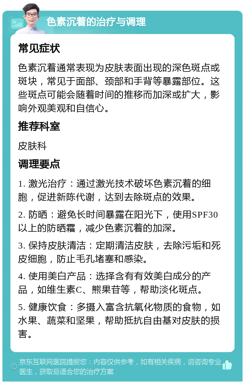 色素沉着的治疗与调理 常见症状 色素沉着通常表现为皮肤表面出现的深色斑点或斑块，常见于面部、颈部和手背等暴露部位。这些斑点可能会随着时间的推移而加深或扩大，影响外观美观和自信心。 推荐科室 皮肤科 调理要点 1. 激光治疗：通过激光技术破坏色素沉着的细胞，促进新陈代谢，达到去除斑点的效果。 2. 防晒：避免长时间暴露在阳光下，使用SPF30以上的防晒霜，减少色素沉着的加深。 3. 保持皮肤清洁：定期清洁皮肤，去除污垢和死皮细胞，防止毛孔堵塞和感染。 4. 使用美白产品：选择含有有效美白成分的产品，如维生素C、熊果苷等，帮助淡化斑点。 5. 健康饮食：多摄入富含抗氧化物质的食物，如水果、蔬菜和坚果，帮助抵抗自由基对皮肤的损害。