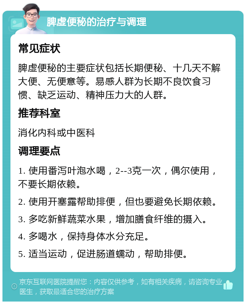 脾虚便秘的治疗与调理 常见症状 脾虚便秘的主要症状包括长期便秘、十几天不解大便、无便意等。易感人群为长期不良饮食习惯、缺乏运动、精神压力大的人群。 推荐科室 消化内科或中医科 调理要点 1. 使用番泻叶泡水喝，2--3克一次，偶尔使用，不要长期依赖。 2. 使用开塞露帮助排便，但也要避免长期依赖。 3. 多吃新鲜蔬菜水果，增加膳食纤维的摄入。 4. 多喝水，保持身体水分充足。 5. 适当运动，促进肠道蠕动，帮助排便。