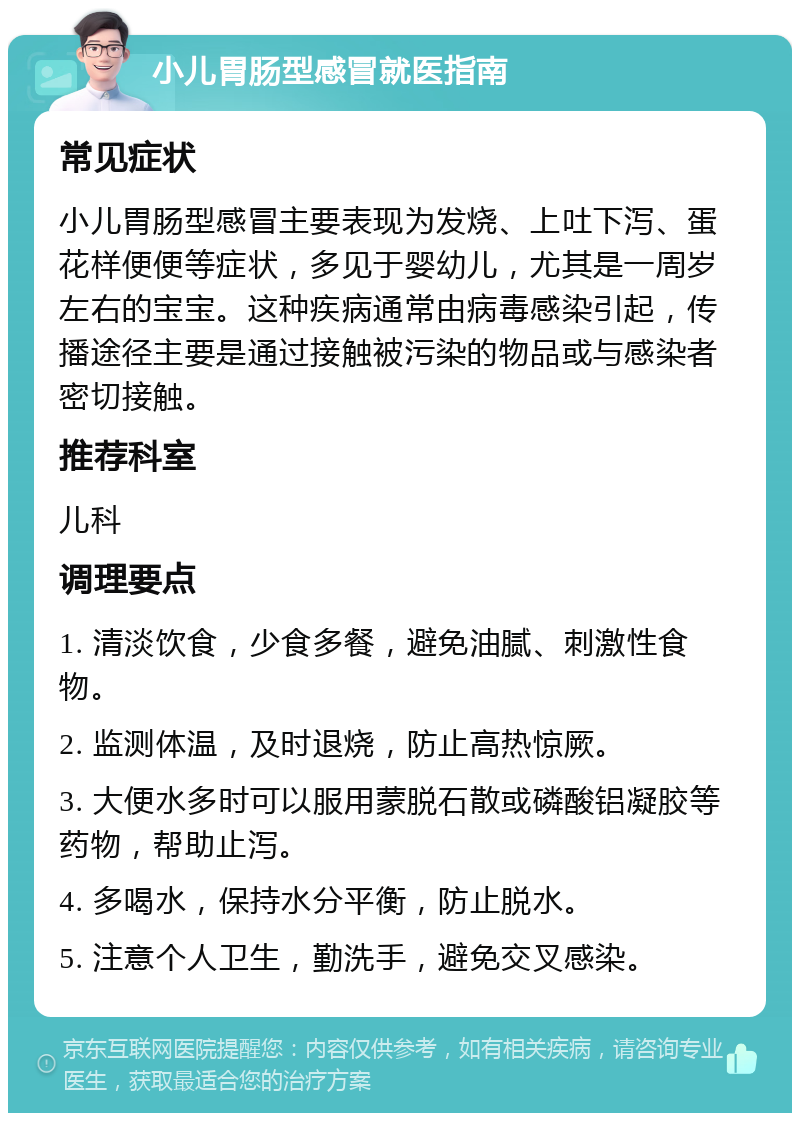 小儿胃肠型感冒就医指南 常见症状 小儿胃肠型感冒主要表现为发烧、上吐下泻、蛋花样便便等症状，多见于婴幼儿，尤其是一周岁左右的宝宝。这种疾病通常由病毒感染引起，传播途径主要是通过接触被污染的物品或与感染者密切接触。 推荐科室 儿科 调理要点 1. 清淡饮食，少食多餐，避免油腻、刺激性食物。 2. 监测体温，及时退烧，防止高热惊厥。 3. 大便水多时可以服用蒙脱石散或磷酸铝凝胶等药物，帮助止泻。 4. 多喝水，保持水分平衡，防止脱水。 5. 注意个人卫生，勤洗手，避免交叉感染。