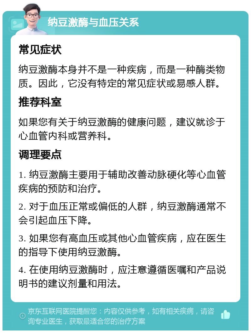 纳豆激酶与血压关系 常见症状 纳豆激酶本身并不是一种疾病，而是一种酶类物质。因此，它没有特定的常见症状或易感人群。 推荐科室 如果您有关于纳豆激酶的健康问题，建议就诊于心血管内科或营养科。 调理要点 1. 纳豆激酶主要用于辅助改善动脉硬化等心血管疾病的预防和治疗。 2. 对于血压正常或偏低的人群，纳豆激酶通常不会引起血压下降。 3. 如果您有高血压或其他心血管疾病，应在医生的指导下使用纳豆激酶。 4. 在使用纳豆激酶时，应注意遵循医嘱和产品说明书的建议剂量和用法。