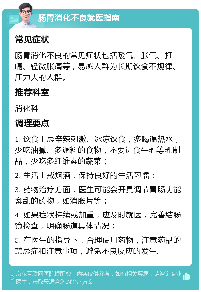 肠胃消化不良就医指南 常见症状 肠胃消化不良的常见症状包括嗳气、胀气、打嗝、轻微胀痛等，易感人群为长期饮食不规律、压力大的人群。 推荐科室 消化科 调理要点 1. 饮食上忌辛辣刺激、冰凉饮食，多喝温热水，少吃油腻、多调料的食物，不要进食牛乳等乳制品，少吃多纤维素的蔬菜； 2. 生活上戒烟酒，保持良好的生活习惯； 3. 药物治疗方面，医生可能会开具调节胃肠功能紊乱的药物，如消胀片等； 4. 如果症状持续或加重，应及时就医，完善结肠镜检查，明确肠道具体情况； 5. 在医生的指导下，合理使用药物，注意药品的禁忌症和注意事项，避免不良反应的发生。