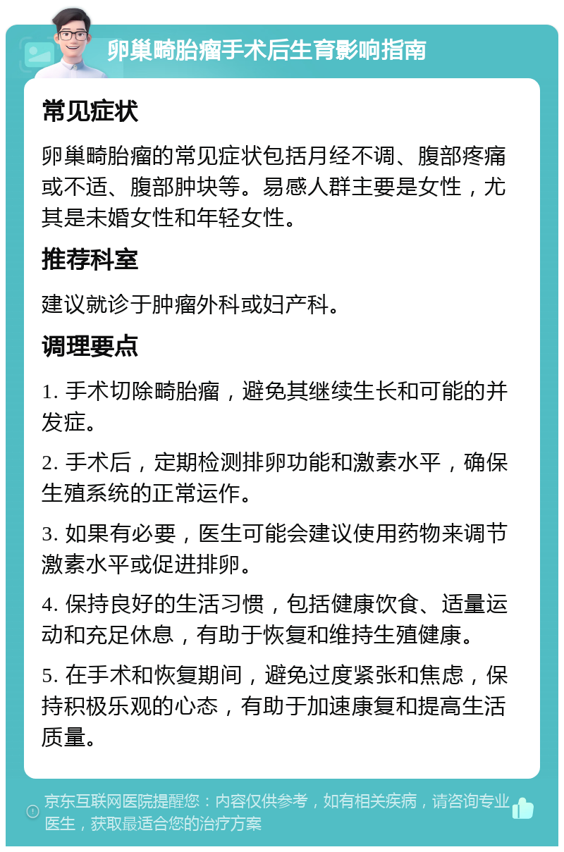 卵巢畸胎瘤手术后生育影响指南 常见症状 卵巢畸胎瘤的常见症状包括月经不调、腹部疼痛或不适、腹部肿块等。易感人群主要是女性，尤其是未婚女性和年轻女性。 推荐科室 建议就诊于肿瘤外科或妇产科。 调理要点 1. 手术切除畸胎瘤，避免其继续生长和可能的并发症。 2. 手术后，定期检测排卵功能和激素水平，确保生殖系统的正常运作。 3. 如果有必要，医生可能会建议使用药物来调节激素水平或促进排卵。 4. 保持良好的生活习惯，包括健康饮食、适量运动和充足休息，有助于恢复和维持生殖健康。 5. 在手术和恢复期间，避免过度紧张和焦虑，保持积极乐观的心态，有助于加速康复和提高生活质量。