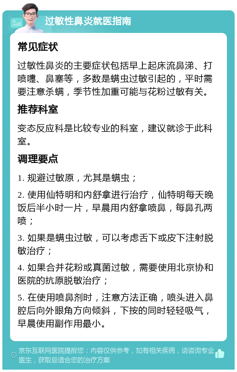 过敏性鼻炎就医指南 常见症状 过敏性鼻炎的主要症状包括早上起床流鼻涕、打喷嚏、鼻塞等，多数是螨虫过敏引起的，平时需要注意杀螨，季节性加重可能与花粉过敏有关。 推荐科室 变态反应科是比较专业的科室，建议就诊于此科室。 调理要点 1. 规避过敏原，尤其是螨虫； 2. 使用仙特明和内舒拿进行治疗，仙特明每天晚饭后半小时一片，早晨用内舒拿喷鼻，每鼻孔两喷； 3. 如果是螨虫过敏，可以考虑舌下或皮下注射脱敏治疗； 4. 如果合并花粉或真菌过敏，需要使用北京协和医院的抗原脱敏治疗； 5. 在使用喷鼻剂时，注意方法正确，喷头进入鼻腔后向外眼角方向倾斜，下按的同时轻轻吸气，早晨使用副作用最小。