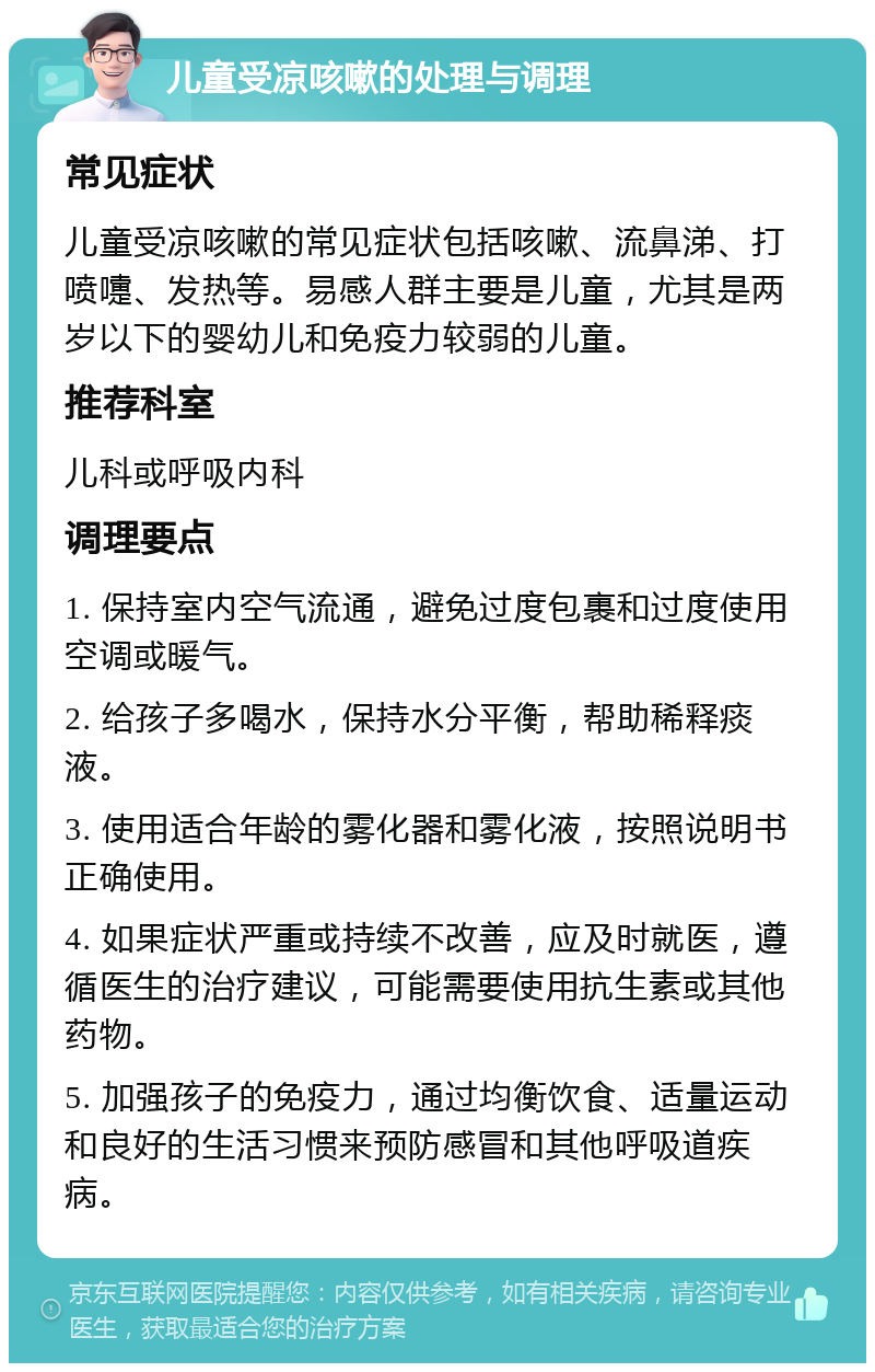 儿童受凉咳嗽的处理与调理 常见症状 儿童受凉咳嗽的常见症状包括咳嗽、流鼻涕、打喷嚏、发热等。易感人群主要是儿童，尤其是两岁以下的婴幼儿和免疫力较弱的儿童。 推荐科室 儿科或呼吸内科 调理要点 1. 保持室内空气流通，避免过度包裹和过度使用空调或暖气。 2. 给孩子多喝水，保持水分平衡，帮助稀释痰液。 3. 使用适合年龄的雾化器和雾化液，按照说明书正确使用。 4. 如果症状严重或持续不改善，应及时就医，遵循医生的治疗建议，可能需要使用抗生素或其他药物。 5. 加强孩子的免疫力，通过均衡饮食、适量运动和良好的生活习惯来预防感冒和其他呼吸道疾病。