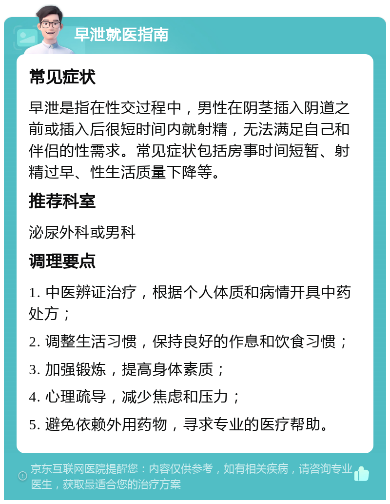 早泄就医指南 常见症状 早泄是指在性交过程中，男性在阴茎插入阴道之前或插入后很短时间内就射精，无法满足自己和伴侣的性需求。常见症状包括房事时间短暂、射精过早、性生活质量下降等。 推荐科室 泌尿外科或男科 调理要点 1. 中医辨证治疗，根据个人体质和病情开具中药处方； 2. 调整生活习惯，保持良好的作息和饮食习惯； 3. 加强锻炼，提高身体素质； 4. 心理疏导，减少焦虑和压力； 5. 避免依赖外用药物，寻求专业的医疗帮助。