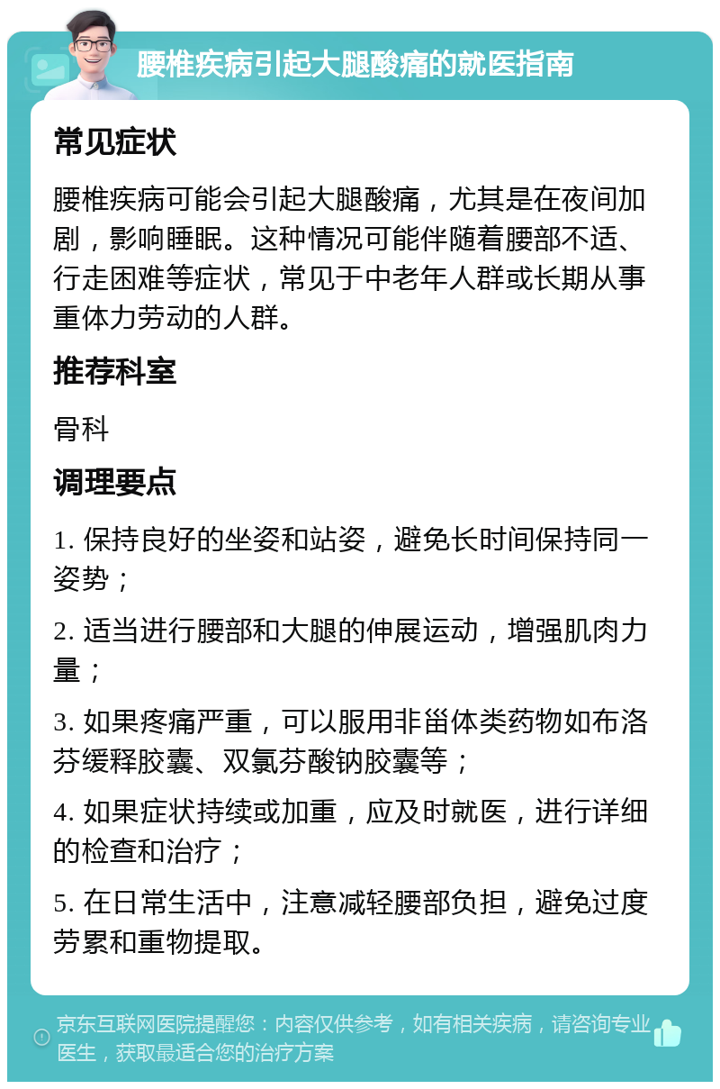 腰椎疾病引起大腿酸痛的就医指南 常见症状 腰椎疾病可能会引起大腿酸痛，尤其是在夜间加剧，影响睡眠。这种情况可能伴随着腰部不适、行走困难等症状，常见于中老年人群或长期从事重体力劳动的人群。 推荐科室 骨科 调理要点 1. 保持良好的坐姿和站姿，避免长时间保持同一姿势； 2. 适当进行腰部和大腿的伸展运动，增强肌肉力量； 3. 如果疼痛严重，可以服用非甾体类药物如布洛芬缓释胶囊、双氯芬酸钠胶囊等； 4. 如果症状持续或加重，应及时就医，进行详细的检查和治疗； 5. 在日常生活中，注意减轻腰部负担，避免过度劳累和重物提取。