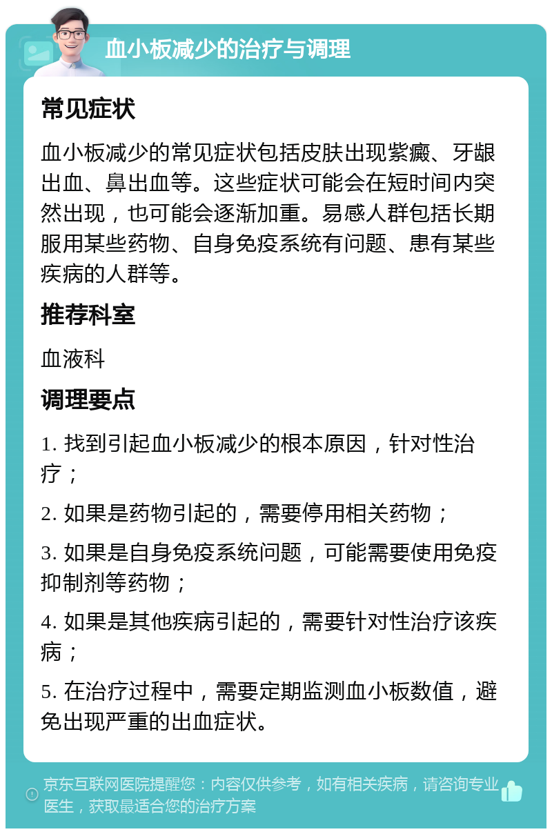 血小板减少的治疗与调理 常见症状 血小板减少的常见症状包括皮肤出现紫癜、牙龈出血、鼻出血等。这些症状可能会在短时间内突然出现，也可能会逐渐加重。易感人群包括长期服用某些药物、自身免疫系统有问题、患有某些疾病的人群等。 推荐科室 血液科 调理要点 1. 找到引起血小板减少的根本原因，针对性治疗； 2. 如果是药物引起的，需要停用相关药物； 3. 如果是自身免疫系统问题，可能需要使用免疫抑制剂等药物； 4. 如果是其他疾病引起的，需要针对性治疗该疾病； 5. 在治疗过程中，需要定期监测血小板数值，避免出现严重的出血症状。