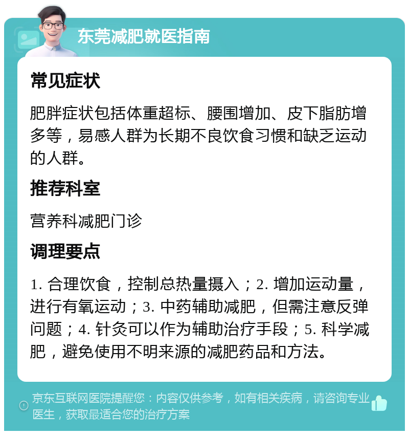 东莞减肥就医指南 常见症状 肥胖症状包括体重超标、腰围增加、皮下脂肪增多等，易感人群为长期不良饮食习惯和缺乏运动的人群。 推荐科室 营养科减肥门诊 调理要点 1. 合理饮食，控制总热量摄入；2. 增加运动量，进行有氧运动；3. 中药辅助减肥，但需注意反弹问题；4. 针灸可以作为辅助治疗手段；5. 科学减肥，避免使用不明来源的减肥药品和方法。