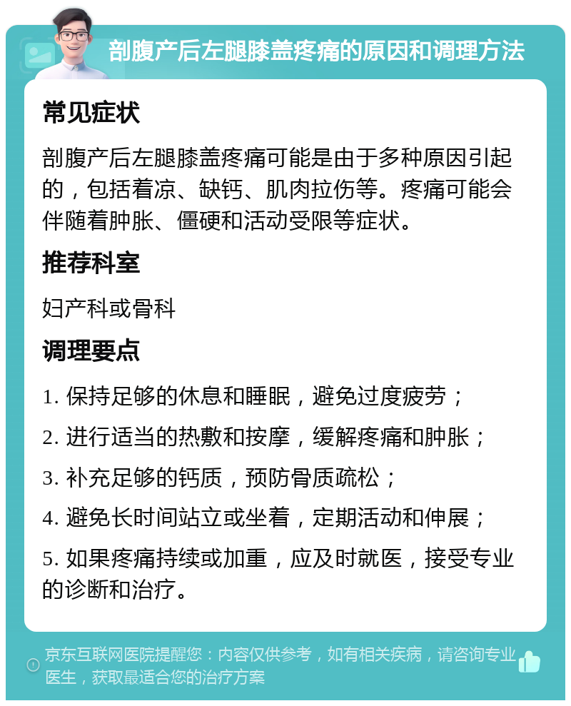 剖腹产后左腿膝盖疼痛的原因和调理方法 常见症状 剖腹产后左腿膝盖疼痛可能是由于多种原因引起的，包括着凉、缺钙、肌肉拉伤等。疼痛可能会伴随着肿胀、僵硬和活动受限等症状。 推荐科室 妇产科或骨科 调理要点 1. 保持足够的休息和睡眠，避免过度疲劳； 2. 进行适当的热敷和按摩，缓解疼痛和肿胀； 3. 补充足够的钙质，预防骨质疏松； 4. 避免长时间站立或坐着，定期活动和伸展； 5. 如果疼痛持续或加重，应及时就医，接受专业的诊断和治疗。