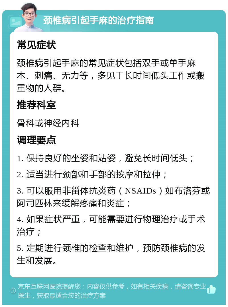 颈椎病引起手麻的治疗指南 常见症状 颈椎病引起手麻的常见症状包括双手或单手麻木、刺痛、无力等，多见于长时间低头工作或搬重物的人群。 推荐科室 骨科或神经内科 调理要点 1. 保持良好的坐姿和站姿，避免长时间低头； 2. 适当进行颈部和手部的按摩和拉伸； 3. 可以服用非甾体抗炎药（NSAIDs）如布洛芬或阿司匹林来缓解疼痛和炎症； 4. 如果症状严重，可能需要进行物理治疗或手术治疗； 5. 定期进行颈椎的检查和维护，预防颈椎病的发生和发展。