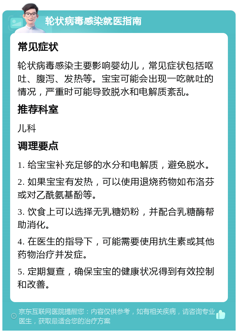 轮状病毒感染就医指南 常见症状 轮状病毒感染主要影响婴幼儿，常见症状包括呕吐、腹泻、发热等。宝宝可能会出现一吃就吐的情况，严重时可能导致脱水和电解质紊乱。 推荐科室 儿科 调理要点 1. 给宝宝补充足够的水分和电解质，避免脱水。 2. 如果宝宝有发热，可以使用退烧药物如布洛芬或对乙酰氨基酚等。 3. 饮食上可以选择无乳糖奶粉，并配合乳糖酶帮助消化。 4. 在医生的指导下，可能需要使用抗生素或其他药物治疗并发症。 5. 定期复查，确保宝宝的健康状况得到有效控制和改善。