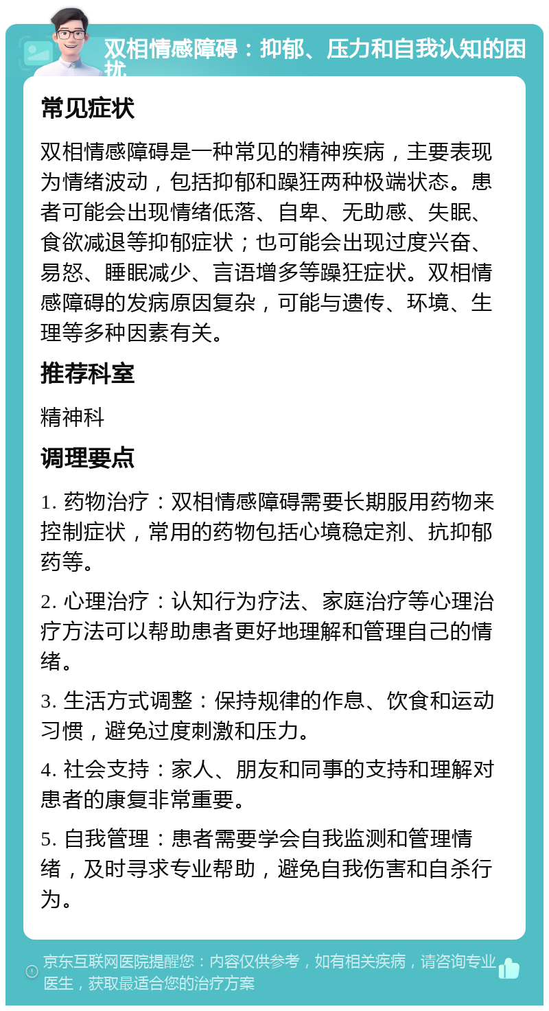 双相情感障碍：抑郁、压力和自我认知的困扰 常见症状 双相情感障碍是一种常见的精神疾病，主要表现为情绪波动，包括抑郁和躁狂两种极端状态。患者可能会出现情绪低落、自卑、无助感、失眠、食欲减退等抑郁症状；也可能会出现过度兴奋、易怒、睡眠减少、言语增多等躁狂症状。双相情感障碍的发病原因复杂，可能与遗传、环境、生理等多种因素有关。 推荐科室 精神科 调理要点 1. 药物治疗：双相情感障碍需要长期服用药物来控制症状，常用的药物包括心境稳定剂、抗抑郁药等。 2. 心理治疗：认知行为疗法、家庭治疗等心理治疗方法可以帮助患者更好地理解和管理自己的情绪。 3. 生活方式调整：保持规律的作息、饮食和运动习惯，避免过度刺激和压力。 4. 社会支持：家人、朋友和同事的支持和理解对患者的康复非常重要。 5. 自我管理：患者需要学会自我监测和管理情绪，及时寻求专业帮助，避免自我伤害和自杀行为。