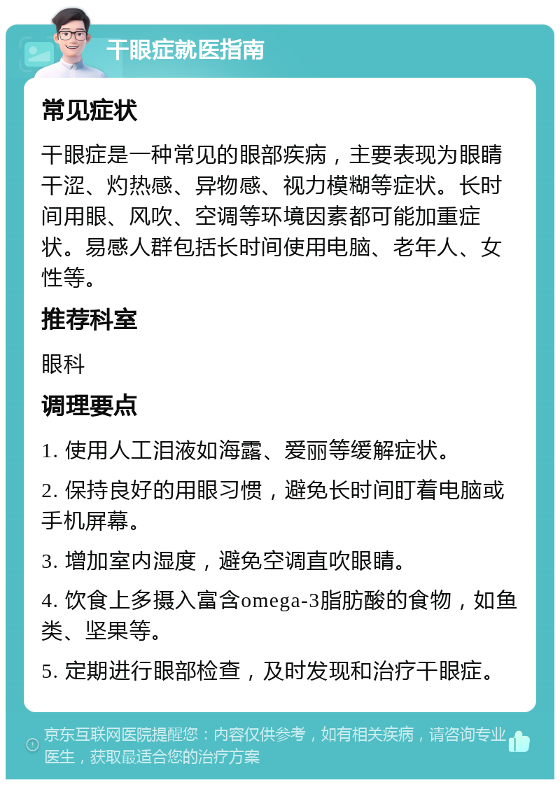 干眼症就医指南 常见症状 干眼症是一种常见的眼部疾病，主要表现为眼睛干涩、灼热感、异物感、视力模糊等症状。长时间用眼、风吹、空调等环境因素都可能加重症状。易感人群包括长时间使用电脑、老年人、女性等。 推荐科室 眼科 调理要点 1. 使用人工泪液如海露、爱丽等缓解症状。 2. 保持良好的用眼习惯，避免长时间盯着电脑或手机屏幕。 3. 增加室内湿度，避免空调直吹眼睛。 4. 饮食上多摄入富含omega-3脂肪酸的食物，如鱼类、坚果等。 5. 定期进行眼部检查，及时发现和治疗干眼症。