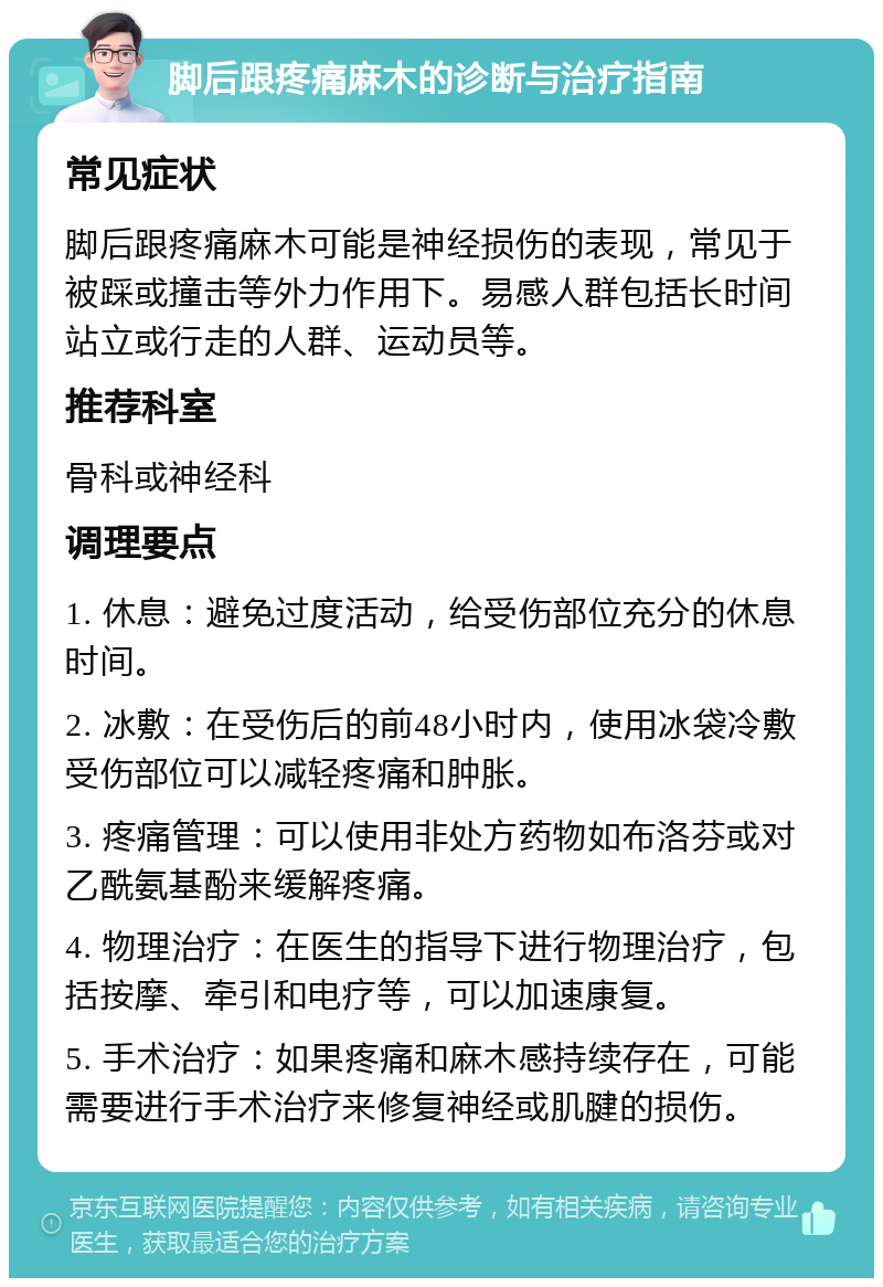 脚后跟疼痛麻木的诊断与治疗指南 常见症状 脚后跟疼痛麻木可能是神经损伤的表现，常见于被踩或撞击等外力作用下。易感人群包括长时间站立或行走的人群、运动员等。 推荐科室 骨科或神经科 调理要点 1. 休息：避免过度活动，给受伤部位充分的休息时间。 2. 冰敷：在受伤后的前48小时内，使用冰袋冷敷受伤部位可以减轻疼痛和肿胀。 3. 疼痛管理：可以使用非处方药物如布洛芬或对乙酰氨基酚来缓解疼痛。 4. 物理治疗：在医生的指导下进行物理治疗，包括按摩、牵引和电疗等，可以加速康复。 5. 手术治疗：如果疼痛和麻木感持续存在，可能需要进行手术治疗来修复神经或肌腱的损伤。