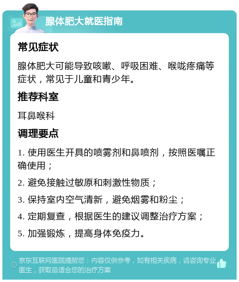 腺体肥大就医指南 常见症状 腺体肥大可能导致咳嗽、呼吸困难、喉咙疼痛等症状，常见于儿童和青少年。 推荐科室 耳鼻喉科 调理要点 1. 使用医生开具的喷雾剂和鼻喷剂，按照医嘱正确使用； 2. 避免接触过敏原和刺激性物质； 3. 保持室内空气清新，避免烟雾和粉尘； 4. 定期复查，根据医生的建议调整治疗方案； 5. 加强锻炼，提高身体免疫力。