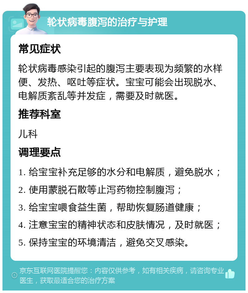 轮状病毒腹泻的治疗与护理 常见症状 轮状病毒感染引起的腹泻主要表现为频繁的水样便、发热、呕吐等症状。宝宝可能会出现脱水、电解质紊乱等并发症，需要及时就医。 推荐科室 儿科 调理要点 1. 给宝宝补充足够的水分和电解质，避免脱水； 2. 使用蒙脱石散等止泻药物控制腹泻； 3. 给宝宝喂食益生菌，帮助恢复肠道健康； 4. 注意宝宝的精神状态和皮肤情况，及时就医； 5. 保持宝宝的环境清洁，避免交叉感染。