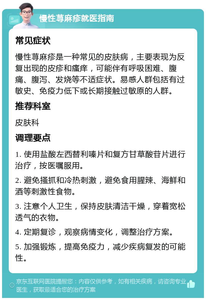 慢性荨麻疹就医指南 常见症状 慢性荨麻疹是一种常见的皮肤病，主要表现为反复出现的皮疹和瘙痒，可能伴有呼吸困难、腹痛、腹泻、发烧等不适症状。易感人群包括有过敏史、免疫力低下或长期接触过敏原的人群。 推荐科室 皮肤科 调理要点 1. 使用盐酸左西替利嗪片和复方甘草酸苷片进行治疗，按医嘱服用。 2. 避免搔抓和冷热刺激，避免食用腥辣、海鲜和酒等刺激性食物。 3. 注意个人卫生，保持皮肤清洁干燥，穿着宽松透气的衣物。 4. 定期复诊，观察病情变化，调整治疗方案。 5. 加强锻炼，提高免疫力，减少疾病复发的可能性。