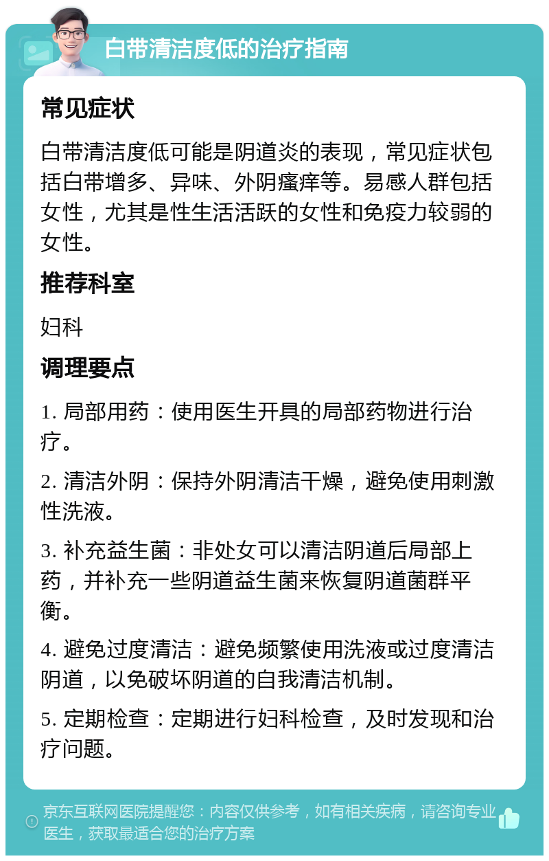 白带清洁度低的治疗指南 常见症状 白带清洁度低可能是阴道炎的表现，常见症状包括白带增多、异味、外阴瘙痒等。易感人群包括女性，尤其是性生活活跃的女性和免疫力较弱的女性。 推荐科室 妇科 调理要点 1. 局部用药：使用医生开具的局部药物进行治疗。 2. 清洁外阴：保持外阴清洁干燥，避免使用刺激性洗液。 3. 补充益生菌：非处女可以清洁阴道后局部上药，并补充一些阴道益生菌来恢复阴道菌群平衡。 4. 避免过度清洁：避免频繁使用洗液或过度清洁阴道，以免破坏阴道的自我清洁机制。 5. 定期检查：定期进行妇科检查，及时发现和治疗问题。