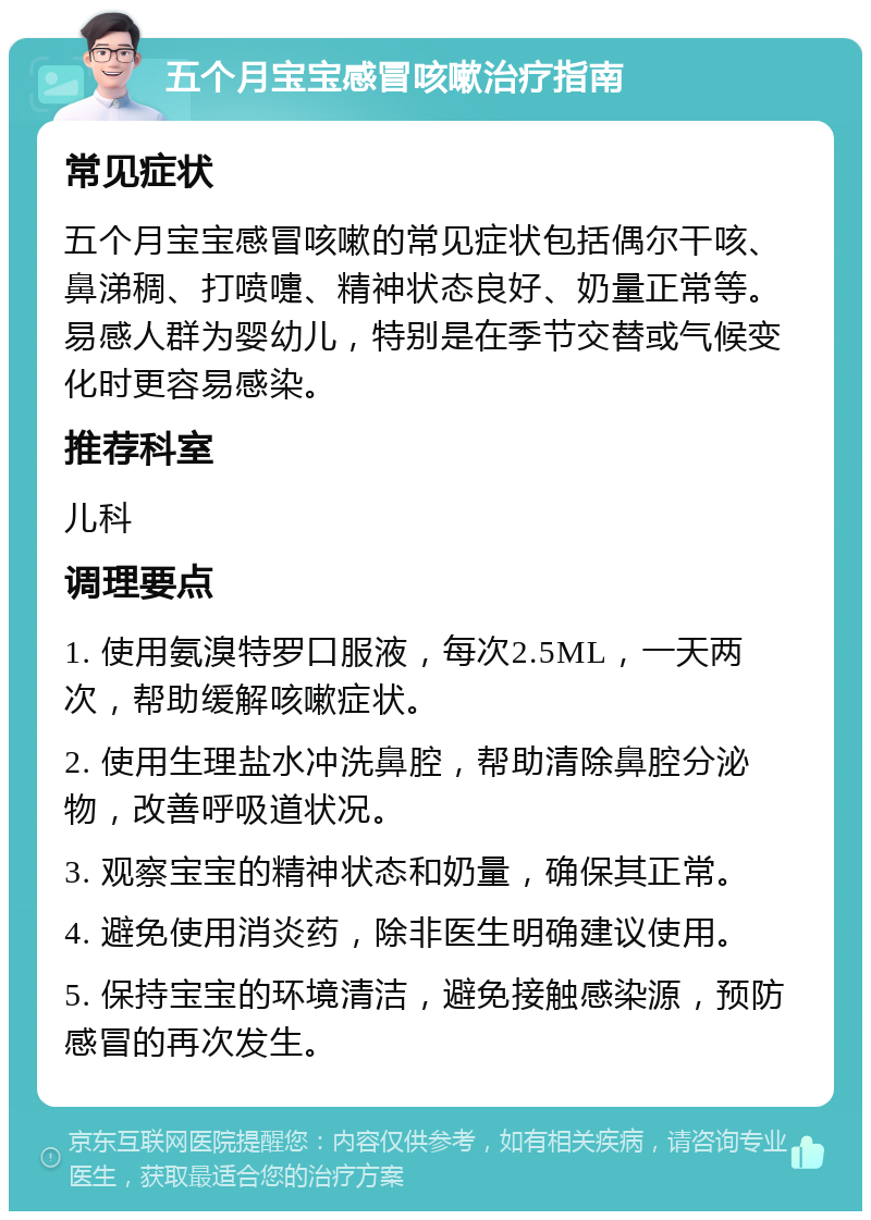 五个月宝宝感冒咳嗽治疗指南 常见症状 五个月宝宝感冒咳嗽的常见症状包括偶尔干咳、鼻涕稠、打喷嚏、精神状态良好、奶量正常等。易感人群为婴幼儿，特别是在季节交替或气候变化时更容易感染。 推荐科室 儿科 调理要点 1. 使用氨溴特罗口服液，每次2.5ML，一天两次，帮助缓解咳嗽症状。 2. 使用生理盐水冲洗鼻腔，帮助清除鼻腔分泌物，改善呼吸道状况。 3. 观察宝宝的精神状态和奶量，确保其正常。 4. 避免使用消炎药，除非医生明确建议使用。 5. 保持宝宝的环境清洁，避免接触感染源，预防感冒的再次发生。