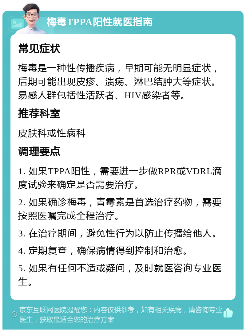 梅毒TPPA阳性就医指南 常见症状 梅毒是一种性传播疾病，早期可能无明显症状，后期可能出现皮疹、溃疡、淋巴结肿大等症状。易感人群包括性活跃者、HIV感染者等。 推荐科室 皮肤科或性病科 调理要点 1. 如果TPPA阳性，需要进一步做RPR或VDRL滴度试验来确定是否需要治疗。 2. 如果确诊梅毒，青霉素是首选治疗药物，需要按照医嘱完成全程治疗。 3. 在治疗期间，避免性行为以防止传播给他人。 4. 定期复查，确保病情得到控制和治愈。 5. 如果有任何不适或疑问，及时就医咨询专业医生。