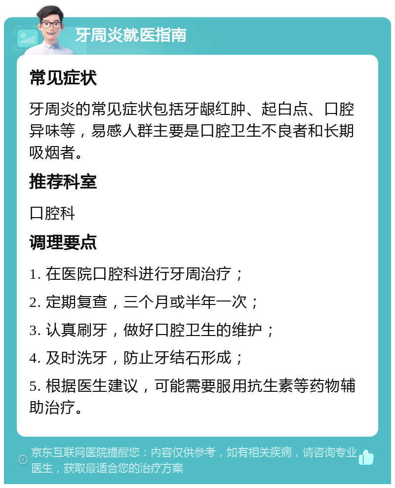 牙周炎就医指南 常见症状 牙周炎的常见症状包括牙龈红肿、起白点、口腔异味等，易感人群主要是口腔卫生不良者和长期吸烟者。 推荐科室 口腔科 调理要点 1. 在医院口腔科进行牙周治疗； 2. 定期复查，三个月或半年一次； 3. 认真刷牙，做好口腔卫生的维护； 4. 及时洗牙，防止牙结石形成； 5. 根据医生建议，可能需要服用抗生素等药物辅助治疗。