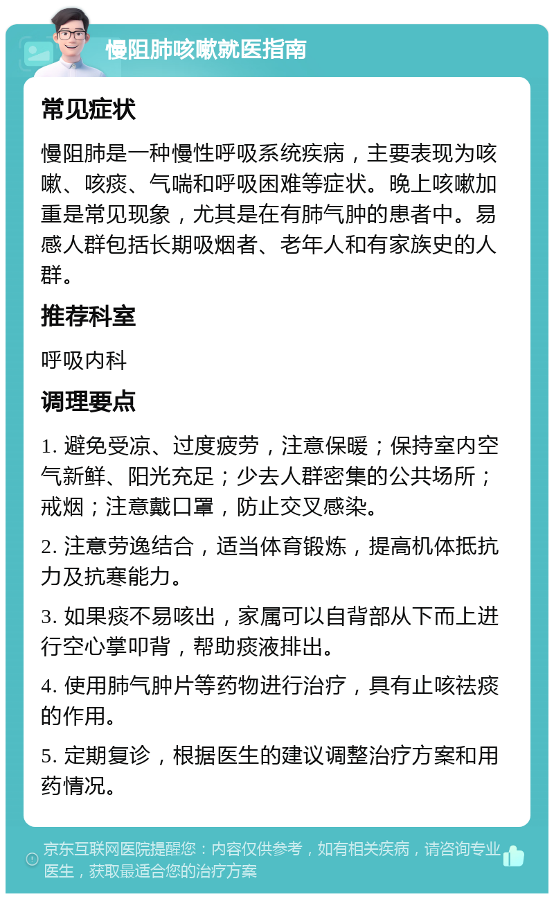 慢阻肺咳嗽就医指南 常见症状 慢阻肺是一种慢性呼吸系统疾病，主要表现为咳嗽、咳痰、气喘和呼吸困难等症状。晚上咳嗽加重是常见现象，尤其是在有肺气肿的患者中。易感人群包括长期吸烟者、老年人和有家族史的人群。 推荐科室 呼吸内科 调理要点 1. 避免受凉、过度疲劳，注意保暖；保持室内空气新鲜、阳光充足；少去人群密集的公共场所；戒烟；注意戴口罩，防止交叉感染。 2. 注意劳逸结合，适当体育锻炼，提高机体抵抗力及抗寒能力。 3. 如果痰不易咳出，家属可以自背部从下而上进行空心掌叩背，帮助痰液排出。 4. 使用肺气肿片等药物进行治疗，具有止咳祛痰的作用。 5. 定期复诊，根据医生的建议调整治疗方案和用药情况。