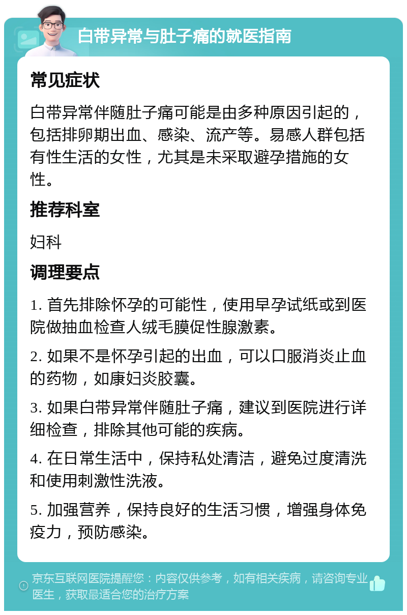 白带异常与肚子痛的就医指南 常见症状 白带异常伴随肚子痛可能是由多种原因引起的，包括排卵期出血、感染、流产等。易感人群包括有性生活的女性，尤其是未采取避孕措施的女性。 推荐科室 妇科 调理要点 1. 首先排除怀孕的可能性，使用早孕试纸或到医院做抽血检查人绒毛膜促性腺激素。 2. 如果不是怀孕引起的出血，可以口服消炎止血的药物，如康妇炎胶囊。 3. 如果白带异常伴随肚子痛，建议到医院进行详细检查，排除其他可能的疾病。 4. 在日常生活中，保持私处清洁，避免过度清洗和使用刺激性洗液。 5. 加强营养，保持良好的生活习惯，增强身体免疫力，预防感染。