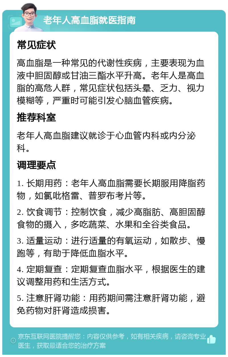 老年人高血脂就医指南 常见症状 高血脂是一种常见的代谢性疾病，主要表现为血液中胆固醇或甘油三酯水平升高。老年人是高血脂的高危人群，常见症状包括头晕、乏力、视力模糊等，严重时可能引发心脑血管疾病。 推荐科室 老年人高血脂建议就诊于心血管内科或内分泌科。 调理要点 1. 长期用药：老年人高血脂需要长期服用降脂药物，如氯吡格雷、普罗布考片等。 2. 饮食调节：控制饮食，减少高脂肪、高胆固醇食物的摄入，多吃蔬菜、水果和全谷类食品。 3. 适量运动：进行适量的有氧运动，如散步、慢跑等，有助于降低血脂水平。 4. 定期复查：定期复查血脂水平，根据医生的建议调整用药和生活方式。 5. 注意肝肾功能：用药期间需注意肝肾功能，避免药物对肝肾造成损害。