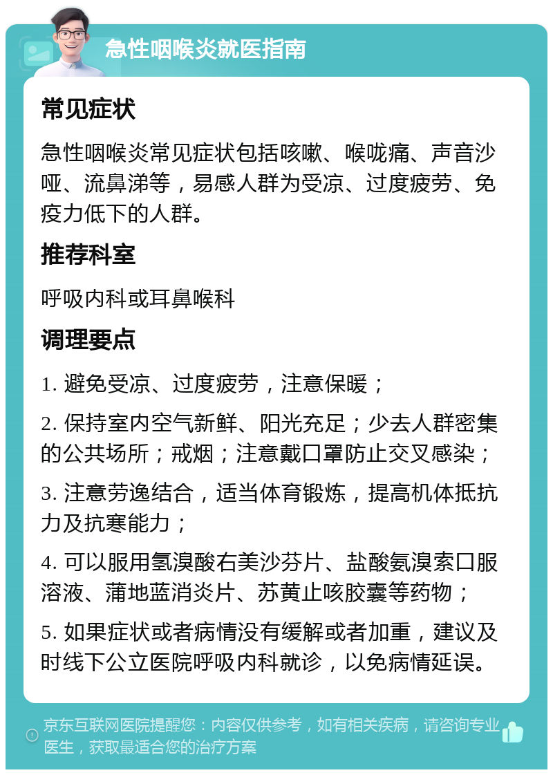 急性咽喉炎就医指南 常见症状 急性咽喉炎常见症状包括咳嗽、喉咙痛、声音沙哑、流鼻涕等，易感人群为受凉、过度疲劳、免疫力低下的人群。 推荐科室 呼吸内科或耳鼻喉科 调理要点 1. 避免受凉、过度疲劳，注意保暖； 2. 保持室内空气新鲜、阳光充足；少去人群密集的公共场所；戒烟；注意戴口罩防止交叉感染； 3. 注意劳逸结合，适当体育锻炼，提高机体抵抗力及抗寒能力； 4. 可以服用氢溴酸右美沙芬片、盐酸氨溴索口服溶液、蒲地蓝消炎片、苏黄止咳胶囊等药物； 5. 如果症状或者病情没有缓解或者加重，建议及时线下公立医院呼吸内科就诊，以免病情延误。