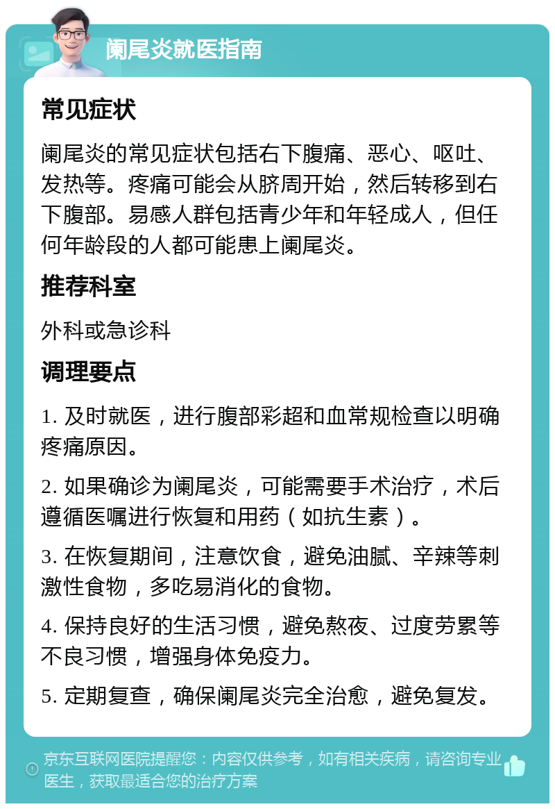 阑尾炎就医指南 常见症状 阑尾炎的常见症状包括右下腹痛、恶心、呕吐、发热等。疼痛可能会从脐周开始，然后转移到右下腹部。易感人群包括青少年和年轻成人，但任何年龄段的人都可能患上阑尾炎。 推荐科室 外科或急诊科 调理要点 1. 及时就医，进行腹部彩超和血常规检查以明确疼痛原因。 2. 如果确诊为阑尾炎，可能需要手术治疗，术后遵循医嘱进行恢复和用药（如抗生素）。 3. 在恢复期间，注意饮食，避免油腻、辛辣等刺激性食物，多吃易消化的食物。 4. 保持良好的生活习惯，避免熬夜、过度劳累等不良习惯，增强身体免疫力。 5. 定期复查，确保阑尾炎完全治愈，避免复发。