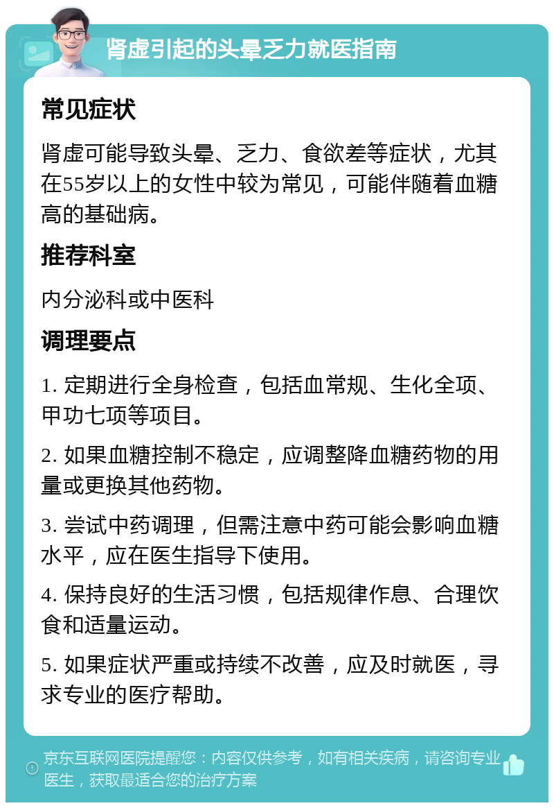 肾虚引起的头晕乏力就医指南 常见症状 肾虚可能导致头晕、乏力、食欲差等症状，尤其在55岁以上的女性中较为常见，可能伴随着血糖高的基础病。 推荐科室 内分泌科或中医科 调理要点 1. 定期进行全身检查，包括血常规、生化全项、甲功七项等项目。 2. 如果血糖控制不稳定，应调整降血糖药物的用量或更换其他药物。 3. 尝试中药调理，但需注意中药可能会影响血糖水平，应在医生指导下使用。 4. 保持良好的生活习惯，包括规律作息、合理饮食和适量运动。 5. 如果症状严重或持续不改善，应及时就医，寻求专业的医疗帮助。