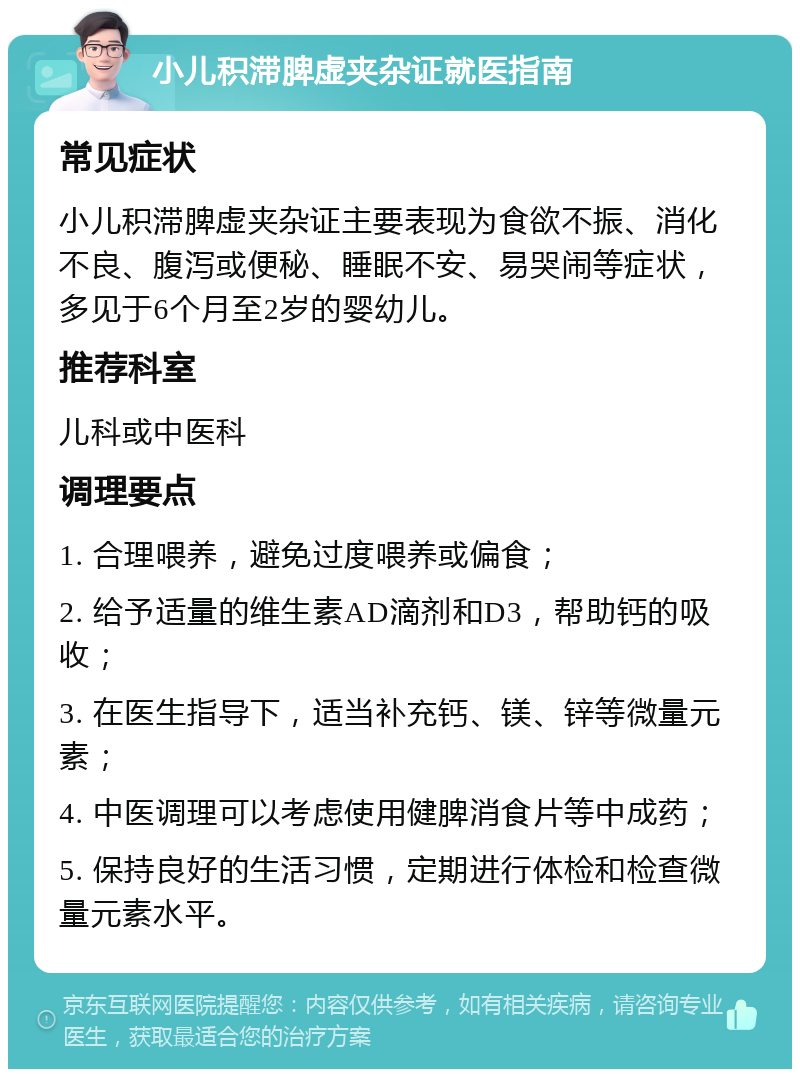 小儿积滞脾虚夹杂证就医指南 常见症状 小儿积滞脾虚夹杂证主要表现为食欲不振、消化不良、腹泻或便秘、睡眠不安、易哭闹等症状，多见于6个月至2岁的婴幼儿。 推荐科室 儿科或中医科 调理要点 1. 合理喂养，避免过度喂养或偏食； 2. 给予适量的维生素AD滴剂和D3，帮助钙的吸收； 3. 在医生指导下，适当补充钙、镁、锌等微量元素； 4. 中医调理可以考虑使用健脾消食片等中成药； 5. 保持良好的生活习惯，定期进行体检和检查微量元素水平。