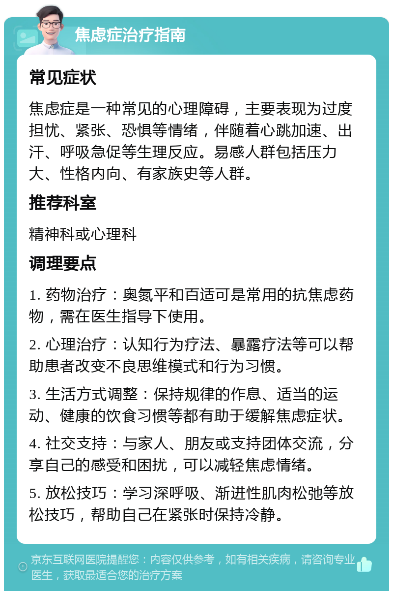 焦虑症治疗指南 常见症状 焦虑症是一种常见的心理障碍，主要表现为过度担忧、紧张、恐惧等情绪，伴随着心跳加速、出汗、呼吸急促等生理反应。易感人群包括压力大、性格内向、有家族史等人群。 推荐科室 精神科或心理科 调理要点 1. 药物治疗：奥氮平和百适可是常用的抗焦虑药物，需在医生指导下使用。 2. 心理治疗：认知行为疗法、暴露疗法等可以帮助患者改变不良思维模式和行为习惯。 3. 生活方式调整：保持规律的作息、适当的运动、健康的饮食习惯等都有助于缓解焦虑症状。 4. 社交支持：与家人、朋友或支持团体交流，分享自己的感受和困扰，可以减轻焦虑情绪。 5. 放松技巧：学习深呼吸、渐进性肌肉松弛等放松技巧，帮助自己在紧张时保持冷静。