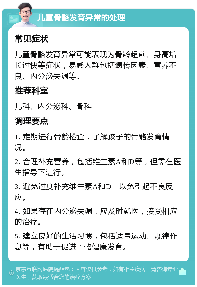 儿童骨骼发育异常的处理 常见症状 儿童骨骼发育异常可能表现为骨龄超前、身高增长过快等症状，易感人群包括遗传因素、营养不良、内分泌失调等。 推荐科室 儿科、内分泌科、骨科 调理要点 1. 定期进行骨龄检查，了解孩子的骨骼发育情况。 2. 合理补充营养，包括维生素A和D等，但需在医生指导下进行。 3. 避免过度补充维生素A和D，以免引起不良反应。 4. 如果存在内分泌失调，应及时就医，接受相应的治疗。 5. 建立良好的生活习惯，包括适量运动、规律作息等，有助于促进骨骼健康发育。