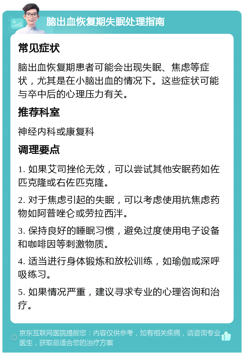 脑出血恢复期失眠处理指南 常见症状 脑出血恢复期患者可能会出现失眠、焦虑等症状，尤其是在小脑出血的情况下。这些症状可能与卒中后的心理压力有关。 推荐科室 神经内科或康复科 调理要点 1. 如果艾司挫伦无效，可以尝试其他安眠药如佐匹克隆或右佐匹克隆。 2. 对于焦虑引起的失眠，可以考虑使用抗焦虑药物如阿普唑仑或劳拉西泮。 3. 保持良好的睡眠习惯，避免过度使用电子设备和咖啡因等刺激物质。 4. 适当进行身体锻炼和放松训练，如瑜伽或深呼吸练习。 5. 如果情况严重，建议寻求专业的心理咨询和治疗。