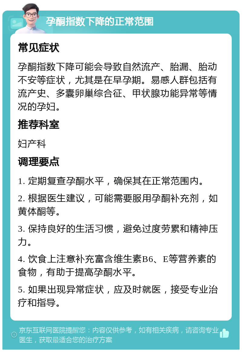 孕酮指数下降的正常范围 常见症状 孕酮指数下降可能会导致自然流产、胎漏、胎动不安等症状，尤其是在早孕期。易感人群包括有流产史、多囊卵巢综合征、甲状腺功能异常等情况的孕妇。 推荐科室 妇产科 调理要点 1. 定期复查孕酮水平，确保其在正常范围内。 2. 根据医生建议，可能需要服用孕酮补充剂，如黄体酮等。 3. 保持良好的生活习惯，避免过度劳累和精神压力。 4. 饮食上注意补充富含维生素B6、E等营养素的食物，有助于提高孕酮水平。 5. 如果出现异常症状，应及时就医，接受专业治疗和指导。