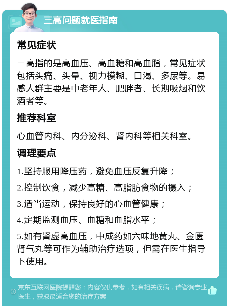 三高问题就医指南 常见症状 三高指的是高血压、高血糖和高血脂，常见症状包括头痛、头晕、视力模糊、口渴、多尿等。易感人群主要是中老年人、肥胖者、长期吸烟和饮酒者等。 推荐科室 心血管内科、内分泌科、肾内科等相关科室。 调理要点 1.坚持服用降压药，避免血压反复升降； 2.控制饮食，减少高糖、高脂肪食物的摄入； 3.适当运动，保持良好的心血管健康； 4.定期监测血压、血糖和血脂水平； 5.如有肾虚高血压，中成药如六味地黄丸、金匮肾气丸等可作为辅助治疗选项，但需在医生指导下使用。