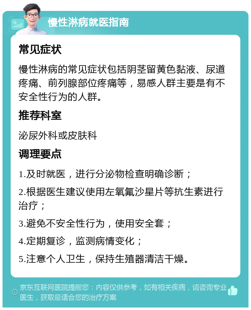 慢性淋病就医指南 常见症状 慢性淋病的常见症状包括阴茎留黄色黏液、尿道疼痛、前列腺部位疼痛等，易感人群主要是有不安全性行为的人群。 推荐科室 泌尿外科或皮肤科 调理要点 1.及时就医，进行分泌物检查明确诊断； 2.根据医生建议使用左氧氟沙星片等抗生素进行治疗； 3.避免不安全性行为，使用安全套； 4.定期复诊，监测病情变化； 5.注意个人卫生，保持生殖器清洁干燥。