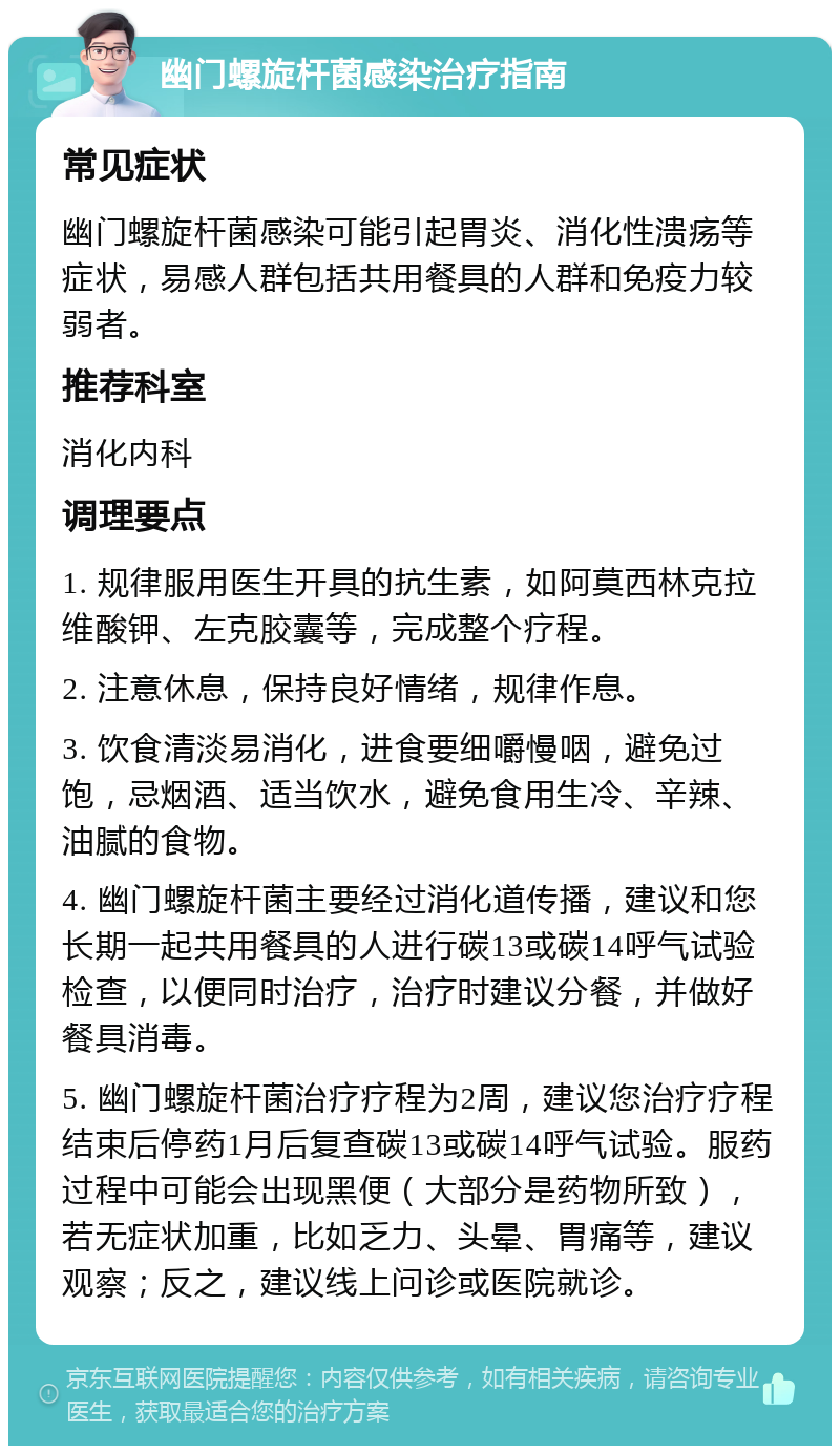 幽门螺旋杆菌感染治疗指南 常见症状 幽门螺旋杆菌感染可能引起胃炎、消化性溃疡等症状，易感人群包括共用餐具的人群和免疫力较弱者。 推荐科室 消化内科 调理要点 1. 规律服用医生开具的抗生素，如阿莫西林克拉维酸钾、左克胶囊等，完成整个疗程。 2. 注意休息，保持良好情绪，规律作息。 3. 饮食清淡易消化，进食要细嚼慢咽，避免过饱，忌烟酒、适当饮水，避免食用生冷、辛辣、油腻的食物。 4. 幽门螺旋杆菌主要经过消化道传播，建议和您长期一起共用餐具的人进行碳13或碳14呼气试验检查，以便同时治疗，治疗时建议分餐，并做好餐具消毒。 5. 幽门螺旋杆菌治疗疗程为2周，建议您治疗疗程结束后停药1月后复查碳13或碳14呼气试验。服药过程中可能会出现黑便（大部分是药物所致），若无症状加重，比如乏力、头晕、胃痛等，建议观察；反之，建议线上问诊或医院就诊。