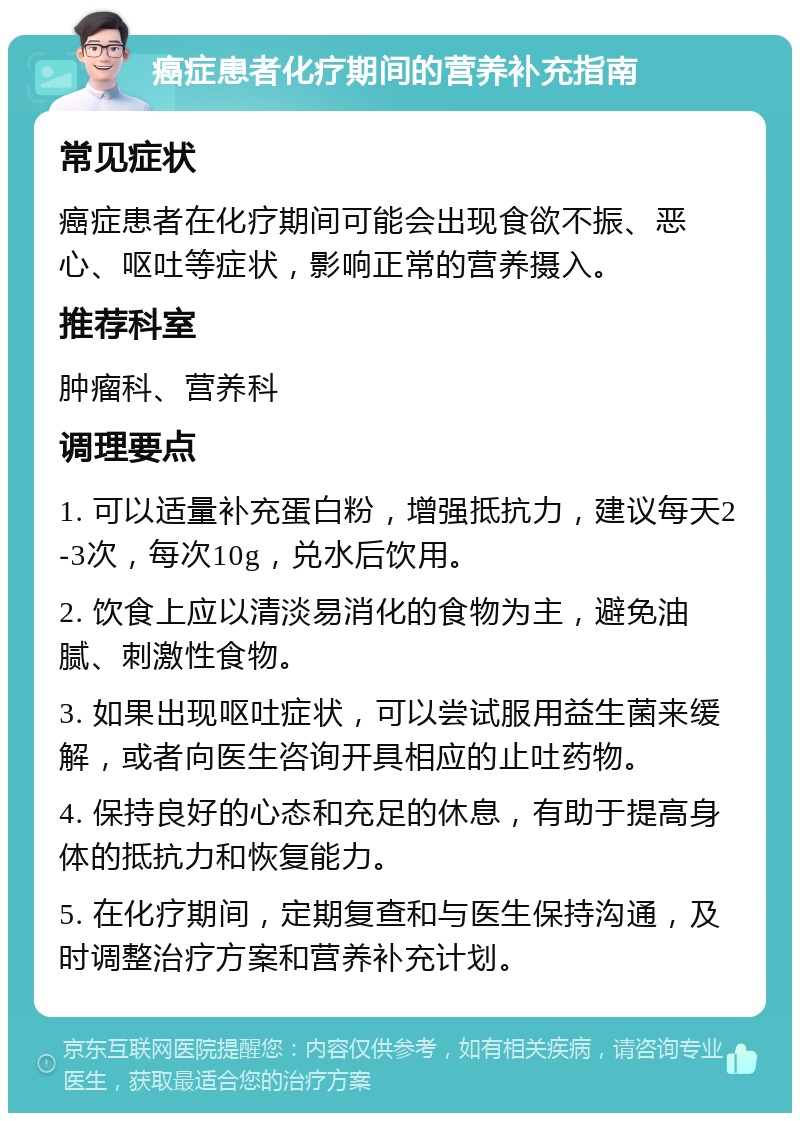 癌症患者化疗期间的营养补充指南 常见症状 癌症患者在化疗期间可能会出现食欲不振、恶心、呕吐等症状，影响正常的营养摄入。 推荐科室 肿瘤科、营养科 调理要点 1. 可以适量补充蛋白粉，增强抵抗力，建议每天2-3次，每次10g，兑水后饮用。 2. 饮食上应以清淡易消化的食物为主，避免油腻、刺激性食物。 3. 如果出现呕吐症状，可以尝试服用益生菌来缓解，或者向医生咨询开具相应的止吐药物。 4. 保持良好的心态和充足的休息，有助于提高身体的抵抗力和恢复能力。 5. 在化疗期间，定期复查和与医生保持沟通，及时调整治疗方案和营养补充计划。