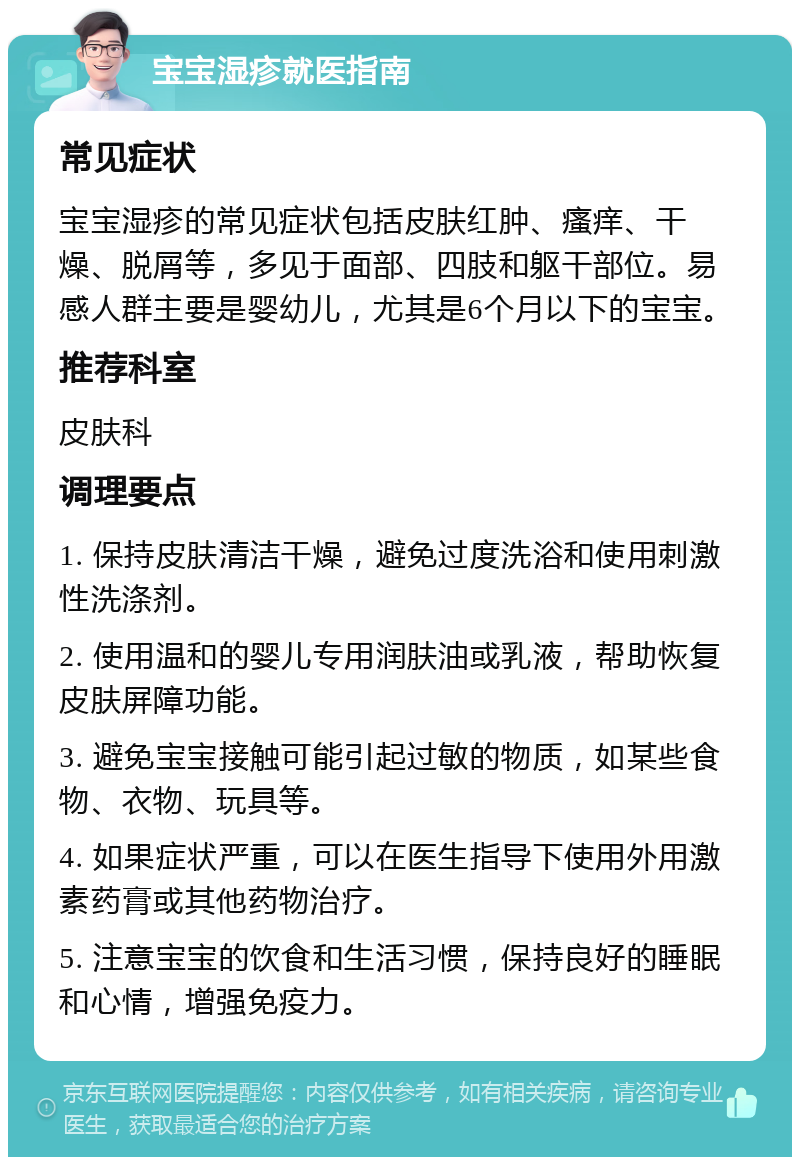 宝宝湿疹就医指南 常见症状 宝宝湿疹的常见症状包括皮肤红肿、瘙痒、干燥、脱屑等，多见于面部、四肢和躯干部位。易感人群主要是婴幼儿，尤其是6个月以下的宝宝。 推荐科室 皮肤科 调理要点 1. 保持皮肤清洁干燥，避免过度洗浴和使用刺激性洗涤剂。 2. 使用温和的婴儿专用润肤油或乳液，帮助恢复皮肤屏障功能。 3. 避免宝宝接触可能引起过敏的物质，如某些食物、衣物、玩具等。 4. 如果症状严重，可以在医生指导下使用外用激素药膏或其他药物治疗。 5. 注意宝宝的饮食和生活习惯，保持良好的睡眠和心情，增强免疫力。